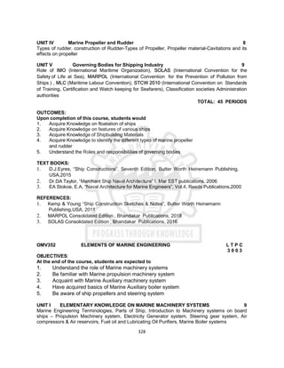 328
UNIT IV Marine Propeller and Rudder 8
Types of rudder, construction of Rudder-Types of Propeller, Propeller material-Cavitations and its
effects on propeller
UNIT V Governing Bodies for Shipping Industry 9
Role of IMO (International Maritime Organization), SOLAS (International Convention for the
Safety of Life at Sea), MARPOL (International Convention for the Prevention of Pollution from
Ships ) , MLC (Maritime Labour Convention), STCW 2010 (International Convention on Standards
of Training, Certification and Watch keeping for Seafarers), Classification societies Administration
authorities
TOTAL: 45 PERIODS
OUTCOMES:
Upon completion of this course, students would
1. Acquire Knowledge on floatation of ships
2. Acquire Knowledge on features of various ships
3. Acquire Knowledge of Shipbuilding Materials
4. Acquire Knowledge to identify the different types of marine propeller
and rudder
5. Understand the Roles and responsibilities of governing bodies
TEXT BOOKS:
1. D.J.Eyres, “Ship Constructions”, Seventh Edition, Butter Worth Heinemann Publishing,
USA,2015
2. Dr.DA Taylor, “Merchant Ship Naval Architecture” I. Mar EST publications, 2006
3. EA Stokoe, E.A, “Naval Architecture for Marine Engineers”, Vol.4, Reeds Publications,2000
REFERENCES:
1. Kemp & Young “Ship Construction Sketches & Notes”, Butter Worth Heinemann
Publishing,USA, 2011
2. MARPOL Consolidated Edition , Bhandakar Publications, 2018
3. SOLAS Consolidated Edition , Bhandakar Publications, 2016
OMV352 ELEMENTS OF MARINE ENGINEERING L T P C
3 0 0 3
OBJECTIVES:
At the end of the course, students are expected to
1. Understand the role of Marine machinery systems
2. Be familiar with Marine propulsion machinery system
3. Acquaint with Marine Auxiliary machinery system
4. Have acquired basics of Marine Auxiliary boiler system
5. Be aware of ship propellers and steering system
UNIT I ELEMENTARY KNOWLEDGE ON MARINE MACHINERY SYSTEMS 9
Marine Engineering Terminologies, Parts of Ship, Introduction to Machinery systems on board
ships – Propulsion Machinery system, Electricity Generator system, Steering gear system, Air
compressors & Air reservoirs, Fuel oil and Lubricating Oil Purifiers, Marine Boiler systems
 