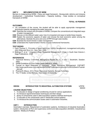 337
UNIT V IMPLEMENTATION OF IWRM 9
Barriers to implementing IWRM - Policy and legal framework - Bureaucratic reforms and inclusive
development - Institutional Transformation - Capacity building - Case studies on conceptual
framework of IWRM.
TOTAL: 45 PERIODS
OUTCOMES
 On completion of the course, the student will be able to apply appropriate management
techniques towards managing the water resources.
CO1 Describe the context and principles of IWRM; Compare the conventional and integrated ways
of water management.
CO2 Discuss on the different water uses; how it is impacted and ways to tackle these impacts.
CO3 Explain the economic aspects of water and choose the best economic option among the
alternatives; illustrate the pros and cons of PPP through case studies.
CO4 Illustrate the recent trends in water management.
CO5 Understand the implementation hitches and the institutional frameworks.
TEXT BOOKS
1. Cech Thomas V., Principles of water resources: history, development, management and policy.
John Wiley and Sons Inc., New York. 2003.
2. Mollinga P. et al. “ Integrated Water Resources Management”, Water in South Asia Volume I,
Sage Publications, 2006.
REFERENCES
1. Technical Advisory Committee, Background Papers No: 1, 4 and 7, Stockholm, Sweden.
2002.
2. IWRM Guidelines at River Basin Level (UNESCO, 2008).
3. Tutorial on Basic Principles of Integrated Water Resources Management ,CAP-NET.
http://www.pacificwater.org/userfiles/file/IWRM/Toolboxes/introduction%20to%20iwrm/Tutorial
_text.pdf
4. Pramod R. Bhave, 2011, Water Resources Systems, Narosa Publishers.
5. The 17 Goals, United Nations, https://sdgs.un.org/goals.
OEI354 INTRODUCTION TO INDUSTRIAL AUTOMATION SYSTEMS LT P C
3 0 0 3
COURSE OBJECTIVES:
1. To educate on design of signal conditioning circuits for various applications.
2. To Introduce signal transmission techniques and their design.
3. Study of components used in data acquisition systems interface techniques
4. To educate on the components used in distributed control systems
5. To introduce the communication buses used in automation industries.
UNIT I INTRODUCTION 9
Automation overview, Requirement of automation systems, Architecture of Industrial Automation
system, Introduction of PLC and supervisory control and data acquisition (SCADA). Industrial bus
systems : Modbus & Profibus
 