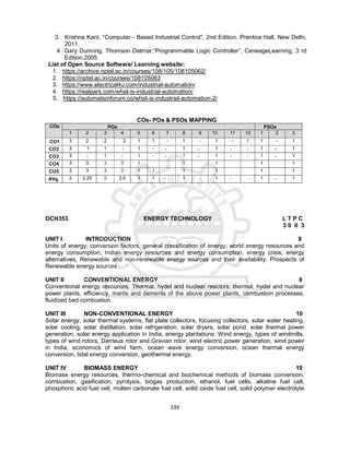 339
3. Krishna Kant, “Computer - Based Industrial Control”, 2nd Edition, Prentice Hall, New Delhi,
2011.
4. Gary Dunning, Thomson Delmar,“Programmable Logic Controller”, CeneageLearning, 3 rd
Edition,2005.
List of Open Source Software/ Learning website:
1. https://archive.nptel.ac.in/courses/108/105/108105062/
2. https://nptel.ac.in/courses/108105063
3. https://www.electrical4u.com/industrial-automation/
4. https://realpars.com/what-is-industrial-automation/
5. https://automationforum.co/what-is-industrial-automation-2/
COs- POs & PSOs MAPPING
COs POs PSOs
1 2 3 4 5 6 7 8 9 10 11 12 1 2 3
CO1 3 2 2 2 1 1 - 1 - 1 - 1 1 - 1
CO2 3 `1 1 - 1 - - 1 - 1 - - 1 - 1
CO3 3 - 1 - 1 - - 1 - 1 - - 1 - 1
CO4 3 3 3 3 1 1 1 1 1
CO5 3 3 3 3 1 1 1 1 1 1
AVg. 3 2.25 2 2.6 1 1 - 1 - 1 - - 1 - 1
OCH353 ENERGY TECHNOLOGY L T P C
3 0 0 3
UNIT I INTRODUCTION 8
Units of energy, conversion factors, general classification of energy, world energy resources and
energy consumption, Indian energy resources and energy consumption, energy crisis, energy
alternatives, Renewable and non-renewable energy sources and their availability. Prospects of
Renewable energy sources
UNIT II CONVENTIONAL ENERGY 8
Conventional energy resources, Thermal, hydel and nuclear reactors, thermal, hydel and nuclear
power plants, efficiency, merits and demerits of the above power plants, combustion processes,
fluidized bed combustion.
UNIT III NON-CONVENTIONAL ENERGY 10
Solar energy, solar thermal systems, flat plate collectors, focusing collectors, solar water heating,
solar cooling, solar distillation, solar refrigeration, solar dryers, solar pond, solar thermal power
generation, solar energy application in India, energy plantations. Wind energy, types of windmills,
types of wind rotors, Darrieus rotor and Gravian rotor, wind electric power generation, wind power
in India, economics of wind farm, ocean wave energy conversion, ocean thermal energy
conversion, tidal energy conversion, geothermal energy.
UNIT IV BIOMASS ENERGY 10
Biomass energy resources, thermo-chemical and biochemical methods of biomass conversion,
combustion, gasification, pyrolysis, biogas production, ethanol, fuel cells, alkaline fuel cell,
phosphoric acid fuel cell, molten carbonate fuel cell, solid oxide fuel cell, solid polymer electrolyte
 