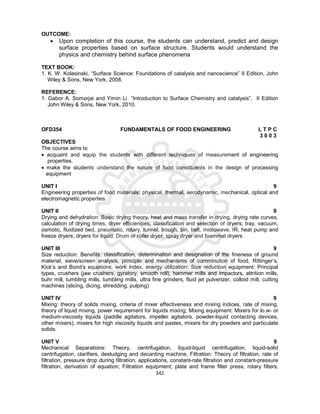 342
OUTCOME:
 Upon completion of this course, the students can understand, predict and design
surface properties based on surface structure. Students would understand the
physics and chemistry behind surface phenomena
TEXT BOOK:
1. K. W. Kolasinski, “Surface Science: Foundations of catalysis and nanoscience” II Edition, John
Wiley & Sons, New York, 2008.
REFERENCE:
1. Gabor A. Somorjai and Yimin Li “Introduction to Surface Chemistry and catalysis”, II Edition
John Wiley & Sons, New York, 2010.
OFD354 FUNDAMENTALS OF FOOD ENGINEERING L T P C
3 0 0 3
OBJECTIVES
The course aims to
 acquaint and equip the students with different techniques of measurement of engineering
properties.
 make the students understand the nature of food constituents in the design of processing
equipment
UNIT I 9
Engineering properties of food materials: physical, thermal, aerodynamic, mechanical, optical and
electromagnetic properties.
UNIT II 9
Drying and dehydration: Basic drying theory, heat and mass transfer in drying, drying rate curves,
calculation of drying times, dryer efficiencies; classification and selection of dryers; tray, vacuum,
osmotic, fluidized bed, pneumatic, rotary, tunnel, trough, bin, belt, microwave, IR, heat pump and
freeze dryers; dryers for liquid: Drum or roller dryer, spray dryer and foammat dryers
UNIT III 9
Size reduction: Benefits, classification, determination and designation of the fineness of ground
material, sieve/screen analysis, principle and mechanisms of comminution of food, Rittinger’s,
Kick’s and Bond’s equations, work index, energy utilization; Size reduction equipment: Principal
types, crushers (jaw crushers, gyratory, smooth roll), hammer mills and impactors, attrition mills,
buhr mill, tumbling mills, tumbling mills, ultra fine grinders, fluid jet pulverizer, colloid mill, cutting
machines (slicing, dicing, shredding, pulping)
UNIT IV 9
Mixing: theory of solids mixing, criteria of mixer effectiveness and mixing indices, rate of mixing,
theory of liquid mixing, power requirement for liquids mixing; Mixing equipment: Mixers for lo.w- or
medium-viscosity liquids (paddle agitators, impeller agitators, powder-liquid contacting devices,
other mixers), mixers for high viscosity liquids and pastes, mixers for dry powders and particulate
solids.
UNIT V 9
Mechanical Separations: Theory, centrifugation, liquid-liquid centrifugation, liquid-solid
centrifugation, clarifiers, desludging and decanting machine, Filtration: Theory of filtration, rate of
filtration, pressure drop during filtration, applications, constant-rate filtration and constant-pressure
filtration, derivation of equation; Filtration equipment; plate and frame filter press, rotary filters,
 