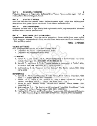 348
UNIT II REGENERATED FIBRES 9
Production Sequence of Regenerated Cellulosic fibres: Viscose Rayon, Acetate rayon – High wet
modulus fibres: Modal and Lyocel ,Tencel
UNIT III SYNTHEITC FIBRES 9
Production Sequence of Synthetic Fibers: polymer-Polyester, Nylon, Acrylic and polypropylene.
Mineral fibres: fibre glass ,carbon .Introduction to spin finishes and texturization
UNIT IV SPECIALITY FIBRES 9
Properties and end uses of high tenacity and high modulus fibres, high temperature and flame
retardant fibres, Chemical resistant fibres
UNIT V FUNCTIONAL SPECIALITY FIBRES 9
Properties and end uses : Fibres for medical application – Biodegradable fibres based on PLA
,Super absorbent fibres elastomeric fibres, ultra-fine fibres, electrospun nano fibres, metallic fibres
– Gold and Silver coated.
TOTAL : 45 PERIODS
COURSE OUTCOMES
Upon completion of this course, the student would be able to
 Understand the process sequence of various fibres
 Understand the properties of various fibres
TEXT BOOKS:
1. Morton W. E., and Hearle J. W. S., “Physical Properties of Textile Fibres”, The Textile
Institute, Washington D.C., 2008, ISBN 978-1-84569-220-95
2. Meredith R., and Hearle J. W. S., “Physical Methods of Investigation of Textiles”, Wiley
Publication, New York, 1989, ISBN: B00JCV6ZWU | ISBN-13:
3. Mukhopadhyay S. K., “Advances in Fibre Science”, The Textile Institute,1992, ISBN:
1870812379
REFERENCES:
1. Meredith R., “Mechanical Properties of Textile Fibres”, North Holland, Amsterdam, 1986,
ISBN: 1114790699, ISBN-13: 9781114790698
2. Hearle J. W. S., Lomas B., and Cooke W. D., “Atlas of Fibre Fracture and Damage to
Textiles”, The Textile Institute, 2nd
Edition, 1998, ISBN: 1855733196.
3. Raheel M. (ed.)., “Modern Textile Characterization Methods”, Marcel Dekker, 1995,
ISBN:0824794737
4. Mukhopadhyay. S. K., “The Structure and Properties of Typical Melt Spun Fibres”, Textile
Progress, Vol. 18, No. 4, Textile Institute, 1989, ISBN: 1870812115
5. Hearle J.W.S., “Polymers and Their Properties: Fundamentals of Structures and Mechanics
Vol 1”, Ellis Horwood, England, 1982, ISBN: 047027302X | ISBN-13: 9780470273029 36
 