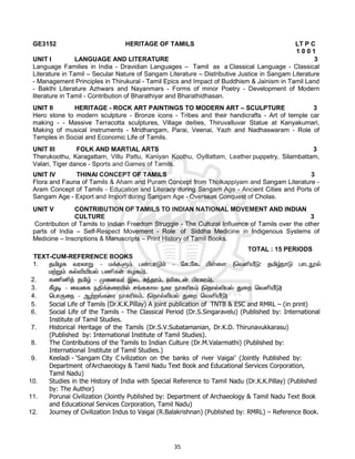 35
GE3152 HERITAGE OF TAMILS LT P C
1 0 0 1
UNIT I LANGUAGE AND LITERATURE 3
Language Families in India - Dravidian Languages – Tamil as a Classical Language - Classical
Literature in Tamil – Secular Nature of Sangam Literature – Distributive Justice in Sangam Literature
- Management Principles in Thirukural - Tamil Epics and Impact of Buddhism & Jainism in Tamil Land
- Bakthi Literature Azhwars and Nayanmars - Forms of minor Poetry - Development of Modern
literature in Tamil - Contribution of Bharathiyar and Bharathidhasan.
UNIT II HERITAGE - ROCK ART PAINTINGS TO MODERN ART – SCULPTURE 3
Hero stone to modern sculpture - Bronze icons - Tribes and their handicrafts - Art of temple car
making - - Massive Terracotta sculptures, Village deities, Thiruvalluvar Statue at Kanyakumari,
Making of musical instruments - Mridhangam, Parai, Veenai, Yazh and Nadhaswaram - Role of
Temples in Social and Economic Life of Tamils.
UNIT III FOLK AND MARTIAL ARTS 3
Therukoothu, Karagattam, Villu Pattu, Kaniyan Koothu, Oyillattam, Leather puppetry, Silambattam,
Valari, Tiger dance - Sports and Games of Tamils.
UNIT IV THINAI CONCEPT OF TAMILS 3
Flora and Fauna of Tamils & Aham and Puram Concept from Tholkappiyam and Sangam Literature -
Aram Concept of Tamils - Education and Literacy during Sangam Age - Ancient Cities and Ports of
Sangam Age - Export and Import during Sangam Age - Overseas Conquest of Cholas.
UNIT V CONTRIBUTION OF TAMILS TO INDIAN NATIONAL MOVEMENT AND INDIAN
CULTURE 3
Contribution of Tamils to Indian Freedom Struggle - The Cultural Influence of Tamils over the other
parts of India – Self-Respect Movement - Role of Siddha Medicine in Indigenous Systems of
Medicine – Inscriptions & Manuscripts – Print History of Tamil Books.
TOTAL : 15 PERIODS
TEXT-CUM-REFERENCE BOOKS
1.
2.
3.
4.
5. Social Life of Tamils (Dr.K.K.Pillay) A joint publication of TNTB & ESC and RMRL – (in print)
6. Social Life of the Tamils - The Classical Period (Dr.S.Singaravelu) (Published by: International
Institute of Tamil Studies.
7. Historical Heritage of the Tamils (Dr.S.V.Subatamanian, Dr.K.D. Thirunavukkarasu)
(Published by: International Institute of Tamil Studies).
8. The Contributions of the Tamils to Indian Culture (Dr.M.Valarmathi) (Published by:
International Institute of Tamil Studies.)
9. Keeladi - ‘Sangam City C ivilization on the banks of river Vaigai’ (Jointly Published by:
Department ofArchaeology & Tamil Nadu Text Book and Educational Services Corporation,
Tamil Nadu)
10. Studies in the History of India with Special Reference to Tamil Nadu (Dr.K.K.Pillay) (Published
by: The Author)
11. Porunai Civilization (Jointly Published by: Department of Archaeology & Tamil Nadu Text Book
and Educational Services Corporation, Tamil Nadu)
12. Journey of Civilization Indus to Vaigai (R.Balakrishnan) (Published by: RMRL) – Reference Book.
 