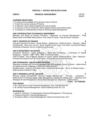 362
VERTICAL 1: FINTECH AND BLOCK CHAIN
CMG331 FINANCIAL MANAGEMENT LT P C
3 0 0 3
LEARNING OBJECTIVES
1.To acquire the knowledge of the decision areas in finance.
2. To learn the various sources of Finance
3. To describe about capital budgeting and cost of capital.
4. To discuss on how to construct a robust capital structure and dividend policy
5. To develop an understanding of tools on Working Capital Management.
UNIT I INTRODUCTION TO FINANCIAL MANGEMENT 9
Definition and Scope of Finance Functions - Objectives of Financial Management - Profit
Maximization and Wealth Maximization- Time Value of money- Risk and return concepts.
UNIT II .SOURCES OF FINANCE 9
Long term sources of Finance -Equity Shares – Debentures - Preferred Stock – Features – Merits
and Demerits. Short term sources - Bank Sources, Trade Credit, Overdrafts, Commercial Papers,
Certificate of Deposits, Money market mutual funds etc
UNIT III INVESTMENT DECISIONS: 9
Investment Decisions: capital budgeting – Need and Importance – Techniques of Capital
Budgeting -– Payback -ARR – NPV – IRR –Profitability Index.
Cost of Capital - Cost of Specific Sources of Capital - Equity -Preferred Stock- Debt - Reserves -
Concept and measurement of cost of capital - Weighted Average Cost of Capital.
UNIT IVFINANCING AND DIVIDEND DECISION 9
Operating Leverage and Financial Leverage- EBIT-EPS analysis. Capital Structure – determinants
of Capital structure- Designing an Optimum capital structure .
Dividend policy - Aspects of dividend policy - practical consideration - forms of dividend policy - -
Determinants of Dividend Policy.
UNIT V WORKING CAPITAL DECISION 9
Working Capital Management: Working Capital Management - concepts - importance -
Determinants of Working capital. Cash Management: Motives for holding cash – Objectives and
Strategies of Cash Management. Receivables Management: Objectives - Credit policies.
TOTAL : 45 PERIODS
TEXT BOOKS
1. M.Y. Khan and P.K.Jain Financial management, Text, Tata McGraw Hill
2. M. Pandey Financial Management, Vikas Publishing House Pvt. Ltd
REFERENCES .
1. James C. Vanhorne –Fundamentals of Financial Management– PHI Learning,.
2. Prasanna Chandra, Financial Management,
3. Srivatsava, Mishra, Financial Management, Oxford University Press, 2011
 