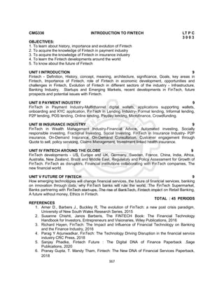 367
CMG336 INTRODUCTION TO FINTECH LT P C
3 0 0 3
OBJECTIVES:
1. To learn about history, importance and evolution of Fintech
2. To acquire the knowledge of Fintech in payment industry
3. To acquire the knowledge of Fintech in insurance industry
4. To learn the Fintech developments around the world
5. To know about the future of Fintech
UNIT I INTRODUCTION 9
Fintech - Definition, History, concept, meaning, architecture, significance, Goals, key areas in
Fintech, Importance of Fintech, role of Fintech in economic development, opportunities and
challenges in Fintech, Evolution of Fintech in different sectors of the industry - Infrastructure,
Banking Industry, Startups and Emerging Markets, recent developments in FinTech, future
prospects and potential issues with Fintech.
UNIT II PAYMENT INDUSTRY 9
FinTech in Payment Industry-Multichannel digital wallets, applications supporting wallets,
onboarding and KYC application, FinTech in Lending Industry- Formal lending, Informal lending,
P2P lending, POS lending, Online lending, Payday lending, Microfinance, Crowdfunding.
UNIT III INSURANCE INDUSTRY 9
FinTech in Wealth Management Industry-Financial Advice, Automated investing, Socially
responsible investing, Fractional Investing, Social Investing. FinTech in Insurance Industry- P2P
insurance, On-Demand Insurance, On-Demand Consultation, Customer engagement through
Quote to sell, policy servicing, Claims Management, Investment linked health insurance.
UNIT IV FINTECH AROUND THE GLOBE 9
FinTech developments - US, Europe and UK, Germany, Sweden, France, China, India, Africa,
Australia, New Zealand, Brazil and Middle East, Regulatory and Policy Assessment for Growth of
FinTech. FinTech as disruptors, Financial institutions collaborating with FinTech companies, The
new financial world.
UNIT V FUTURE OF FINTECH 9
How emerging technologies will change financial services, the future of financial services, banking
on innovation through data, why FinTech banks will rule the world, The FinTech Supermarket,
Banks partnering with FinTech start-ups, The rise of BankTech, Fintech impact on Retail Banking,
A future without money, Ethics in Fintech.
TOTAL : 45 PERIODS
REFERENCES
1. Arner D., Barbers J., Buckley R, The evolution of FinTech: a new post crisis paradigm,
University of New South Wales Research Series, 2015
2. Susanne Chishti, Janos Barberis, The FINTECH Book: The Financial Technology
Handbook for Investors, Entrepreneurs and Visionaries, Wiley Publications, 2016
3. Richard Hayen, FinTech: The Impact and Influence of Financial Technology on Banking
and the Finance Industry, 2016
4. Parag Y Arjunwadkar, FinTech: The Technology Driving Disruption in the financial service
industry CRC Press, 2018
5. Sanjay Phadke, Fintech Future : The Digital DNA of Finance Paperback .Sage
Publications, 2020
6. Pranay Gupta, T. Mandy Tham, Fintech: The New DNA of Financial Services Paperback,
2018
 