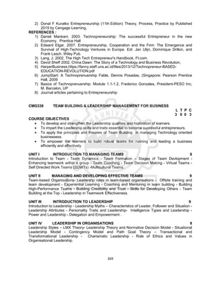 369
2) Donal F Kuratko Entrepreneurship (11th Edition) Theory, Process, Practice by Published
2019 by Cengage Learning,
REFERENCES :
1) Daniel Mankani. 2003. Technopreneurship: The successful Entrepreneur in the new
Economy. Prentice Hall
2) Edward Elgar. 2007. Entrepreneurship, Cooperation and the Firm: The Emergence and
Survival of High-Technology Ventures in Europe. Edi: Jan Ulijn, Dominique Drillon, and
Frank Lasch. Wiley Pub.
3) Lang, J. 2002, The High Tech Entrepreneur's Handbook, Ft.com.
4) David Sheff 2002, China Dawn: The Story of a Technology and Business Revolution,
5) HarperBusiness,https://fanny.staff.uns.ac.id/files/2013/12/Technopreneur-BASED-
EDUCATION-REVOLUTION.pdf
6) JumpStart: A Technoprenuership Fable, Dennis Posadas, (Singapore: Pearson Prentice
Hall, 2009
7) Basics of Technoprenuership: Module 1.1-1.2, Frederico Gonzales, President-PESO Inc;
M. Barcelon, UP
8) Journal articles pertaining to Entrepreneurship
CMG338 TEAM BUILDING & LEADERSHIP MANAGEMENT FOR BUSINESS
L T P C
3 0 0 3
COURSE OBJECTIVES
 To develop and strengthen the Leadership qualities and motivation of learners.
 To impart the Leadership skills and traits essential to become successful entrepreneurs.
 To apply the principles and theories of Team Building in managing Technology oriented
businessess.
 To empower the learners to build robust teams for running and leading a business
efficiently and effectively
UNIT I INTRODUCTION TO MANAGING TEAMS 9
Introduction to Team - Team Dynamics - Team Formation – Stages of Team Devlopment -
Enhancing teamwork within a group - Team Coaching - Team Decision Making - Virtual Teams -
Self Directed Work Teams (SDWTs) -Multicultural Teams.
UNIT II MANAGING AND DEVELOPING EFFECTIVE TEAMS 9
Team-based Organisations- Leadershp roles in team-based organisations - Offsite training and
team development - Experiential Learning - Coaching and Mentoring in team building - Building
High-Performance Teams - Building Credibility and Trust - Skills for Developing Others - Team
Building at the Top - Leadership in Teamwork Effectiveness.
UNIT III INTRODUCTION TO LEADERSHIP 9
Introduction to Leadership - Leadership Myths – Characteristics of Leader, Follower and Situation -
Leadership Attributes - Personality Traits and Leadership- Intelligence Types and Leadership -
Power and Leadership - Delegation and Empowerment .
UNIT IV LEADERSHIP IN ORGANISATIONS 9
Leadership Styles – LMX Theory- Leadership Theory and Normative Decision Model - Situational
Leadership Model - Contingency Model and Path Goal Theory – Transactional and
Transformational Leadership - Charismatic Leadership - Role of Ethics and Values in
Organisational Leadership.
 