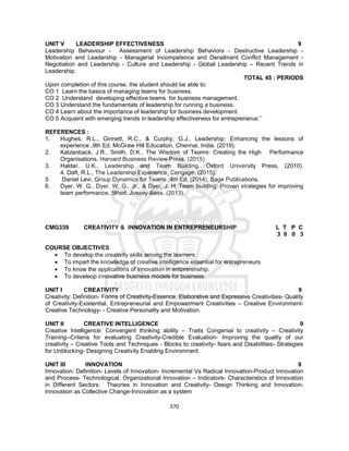 370
UNIT V LEADERSHIP EFFECTIVENESS 9
Leadership Behaviour - Assessment of Leadership Behaviors - Destructive Leadership -
Motivation and Leadership - Managerial Incompetence and Derailment Conflict Management -
Negotiation and Leadership - Culture and Leadership - Global Leadership – Recent Trends in
Leadership.
TOTAL 45 : PERIODS
Upon completion of this course, the student should be able to:
CO 1 Learn the basics of managing teams for business.
CO 2 Understand developing effective teams for business management.
CO 3 Understand the fundamentals of leadership for running a business.
CO 4 Learn about the importance of leadership for business development.
CO 5 Acquaint with emerging trends in leadership effectiveness for entreprenerus.’’
REFERENCES :
1. Hughes, R.L., Ginnett, R.C., & Curphy, G.J., Leadership: Enhancing the lessons of
experience ,9th Ed, McGraw Hill Education, Chennai, India. (2019).
2. Katzenback, J.R., Smith, D.K., The Wisdom of Teams: Creating the High Performance
Organisations, Harvard Business Review Press, (2015).
3. Haldar, U.K., Leadership and Team Building, Oxford University Press, (2010).
4. Daft, R.L., The Leadership Experience, Cengage, (2015).
5. Daniel Levi, Group Dynamics for Teams ,4th Ed, (2014), Sage Publications.
6. Dyer, W. G., Dyer, W. G., Jr., & Dyer, J. H..Team building: Proven strategies for improving
team performance, 5thed, Jossey-Bass, (2013).
CMG339 CREATIVITY & INNOVATION IN ENTREPRENEURSHIP L T P C
3 0 0 3
COURSE OBJECTIVES
 To develop the creativity skills among the learners
 To impart the knowledge of creative intelligence essential for entrepreneurs
 To know the applications of innovation in entprerenship.
 To develeop innovative business models for business.
UNIT I CREATIVITY 9
Creativity: Definition- Forms of Creativity-Essence, Elaborative and Expressive Creativities- Quality
of Creativity-Existential, Entrepreneurial and Empowerment Creativities – Creative Environment-
Creative Technology- - Creative Personality and Motivation.
UNIT II CREATIVE INTELLIGENCE 9
Creative Intelligence: Convergent thinking ability – Traits Congenial to creativity – Creativity
Training--Criteria for evaluating Creativity-Credible Evaluation- Improving the quality of our
creativity – Creative Tools and Techniques - Blocks to creativity- fears and Disabilities- Strategies
for Unblocking- Designing Creativity Enabling Environment.
UNIT III INNOVATION 9
Innovation: Definition- Levels of Innovation- Incremental Vs Radical Innovation-Product Innovation
and Process- Technological, Organizational Innovation – Indicators- Characteristics of Innovation
in Different Sectors. Theories in Innovation and Creativity- Design Thinking and Innovation-
Innovation as Collective Change-Innovation as a system
 