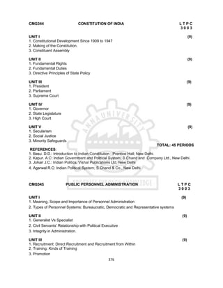 376
CMG344 CONSTITUTION OF INDIA L T P C
3 0 0 3
UNIT I (9)
1. Constitutional Development Since 1909 to 1947
2. Making of the Constitution.
3. Constituent Assembly
UNIT II (9)
1. Fundamental Rights
2. Fundamental Duties
3. Directive Principles of State Policy
UNIT III (9)
1. President
2. Parliament
3. Supreme Court
UNIT IV (9)
1. Governor
2. State Legislature
3. High Court
UNIT V (9)
1. Secularism
2. Social Justice
3. Minority Safeguards
TOTAL: 45 PERIODS
REFERENCES:
1. Basu. D.D.: Introduction to Indian Constitution ; Prentice Hall; New Delhi.
2. Kapur. A.C: Indian Government and Political System; S.Chand and Company Ltd., New Delhi.
3. Johari J.C.: Indian Politics, Vishal Publications Ltd, New Delhi
4. Agarwal R.C: Indian Political System; S.Chand & Co., New Delhi
CMG345 PUBLIC PERSONNEL ADMINISTRATION L T P C
3 0 0 3
UNIT I (9)
1. Meaning, Scope and Importance of Personnel Administration
2. Types of Personnel Systems: Bureaucratic, Democratic and Representative systems
UNIT II (9)
1. Generalist Vs Specialist
2. Civil Servants’ Relationship with Political Executive
3. Integrity in Administration.
UNIT III (9)
1. Recruitment: Direct Recruitment and Recruitment from Within
2. Training: Kinds of Training
3. Promotion
 