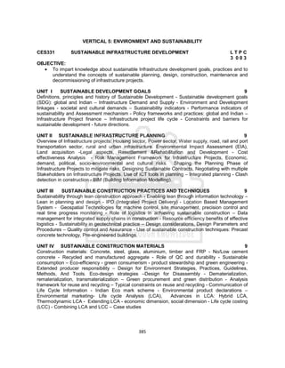 385
VERTICAL 5: ENVIRONMENT AND SUSTAINABILITY
CES331 SUSTAINABLE INFRASTRUCTURE DEVELOPMENT L T P C
3 0 0 3
OBJECTIVE:
 To impart knowledge about sustainable Infrastructure development goals, practices and to
understand the concepts of sustainable planning, design, construction, maintenance and
decommissioning of infrastructure projects.
UNIT I SUSTAINABLE DEVELOPMENT GOALS 9
Definitions, principles and history of Sustainable Development - Sustainable development goals
(SDG): global and Indian – Infrastructure Demand and Supply - Environment and Development
linkages - societal and cultural demands – Sustainability indicators - Performance indicators of
sustainability and Assessment mechanism - Policy frameworks and practices: global and Indian –
Infrastructure Project finance – Infrastructure project life cycle - Constraints and barriers for
sustainable development - future directions.
UNIT II SUSTAINABLE INFRASTRUCTURE PLANNING 9
Overview of Infrastructure projects: Housing sector, Power sector, Water supply, road, rail and port
transportation sector, rural and urban infrastructure. Environmental Impact Assessment (EIA),
Land acquisition -Legal aspects, Resettlement &Rehabilitation and Development - Cost
effectiveness Analysis - Risk Management Framework for Infrastructure Projects, Economic,
demand, political, socio-environmental and cultural risks. Shaping the Planning Phase of
Infrastructure Projects to mitigate risks, Designing Sustainable Contracts, Negotiating with multiple
Stakeholders on Infrastructure Projects. Use of ICT tools in planning – Integrated planning - Clash
detection in construction - BIM (Building Information Modelling).
UNIT III SUSTAINABLE CONSTRUCTION PRACTICES AND TECHNIQUES 9
Sustainability through lean construction approach - Enabling lean through information technology –
Lean in planning and design - IPD (Integrated Project Delivery) - Location Based Management
System - Geospatial Technologies for machine control, site management, precision control and
real time progress monitoring - Role of logistics in achieving sustainable construction – Data
management for integrated supply chains in construction - Resource efficiency benefits of effective
logistics - Sustainability in geotechnical practice – Design considerations, Design Parameters and
Procedures – Quality control and Assurance - Use of sustainable construction techniques: Precast
concrete technology, Pre-engineered buildings.
UNIT IV SUSTAINABLE CONSTRUCTION MATERIALS 9
Construction materials: Concrete, steel, glass, aluminium, timber and FRP - No/Low cement
concrete - Recycled and manufactured aggregate - Role of QC and durability - Sustainable
consumption – Eco-efficiency - green consumerism - product stewardship and green engineering -
Extended producer responsibility – Design for Environment Strategies, Practices, Guidelines,
Methods, And Tools. Eco-design strategies –Design for Disassembly - Dematerialization,
rematerialization, transmaterialization – Green procurement and green distribution - Analysis
framework for reuse and recycling – Typical constraints on reuse and recycling - Communication of
Life Cycle Information - Indian Eco mark scheme - Environmental product declarations –
Environmental marketing- Life cycle Analysis (LCA), Advances in LCA: Hybrid LCA,
Thermodynamic LCA - Extending LCA - economic dimension, social dimension - Life cycle costing
(LCC) - Combining LCA and LCC – Case studies
 