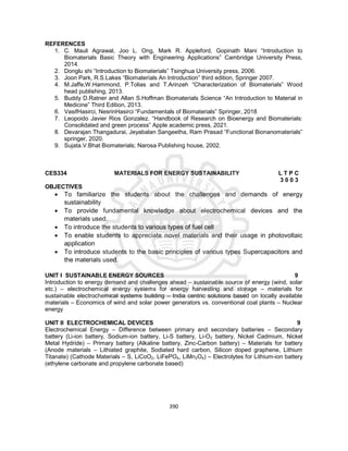 390
REFERENCES
1. C. Mauli Agrawal, Joo L. Ong, Mark R. Appleford, Gopinath Mani “Introduction to
Biomaterials Basic Theory with Engineering Applications” Cambridge University Press,
2014.
2. Donglu shi “Introduction to Biomaterials” Tsinghua University press, 2006.
3. Joon Park, R.S.Lakes “Biomaterials An Introduction” third edition, Springer 2007.
4. M.Jaffe,W.Hammond, P.Tolias and T.Arinzeh “Characterization of Biomaterials” Wood
head publishing, 2013.
5. Buddy D.Ratner and Allan S.Hoffman Biomaterials Science “An Introduction to Material in
Medicine” Third Edition, 2013.
6. VasifHasirci, NesrinHasirci “Fundamentals of Biomaterials” Springer, 2018
7. Leopoido Javier Rios Gonzalez. “Handbook of Research on Bioenergy and Biomaterials:
Consolidated and green process” Apple academic press, 2021.
8. Devarajan Thangadurai, Jeyabalan Sangeetha, Ram Prasad “Functional Bionanomaterials”
springer, 2020.
9. Sujata.V.Bhat Biomaterials; Narosa Publishing house, 2002.
CES334 MATERIALS FOR ENERGY SUSTAINABILITY L T P C
3 0 0 3
OBJECTIVES
 To familiarize the students about the challenges and demands of energy
sustainability
 To provide fundamental knowledge about electrochemical devices and the
materials used.
 To introduce the students to various types of fuel cell
 To enable students to appreciate novel materials and their usage in photovoltaic
application
 To introduce students to the basic principles of various types Supercapacitors and
the materials used.
UNIT I SUSTAINABLE ENERGY SOURCES 9
Introduction to energy demand and challenges ahead – sustainable source of energy (wind, solar
etc.) – electrochemical energy systems for energy harvesting and storage – materials for
sustainable electrochemical systems building – India centric solutions based on locally available
materials – Economics of wind and solar power generators vs. conventional coal plants – Nuclear
energy
UNIT II ELECTROCHEMICAL DEVICES 9
Electrochemical Energy – Difference between primary and secondary batteries – Secondary
battery (Li-ion battery, Sodium-ion battery, Li-S battery, Li-O2 battery, Nickel Cadmium, Nickel
Metal Hydride) – Primary battery (Alkaline battery, Zinc-Carbon battery) – Materials for battery
(Anode materials – Lithiated graphite, Sodiated hard carbon, Silicon doped graphene, Lithium
Titanate) (Cathode Materials – S, LiCoO2, LiFePO4, LiMn2O4) – Electrolytes for Lithium-ion battery
(ethylene carbonate and propylene carbonate based)
 