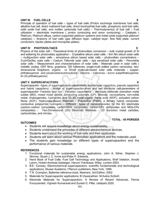 391
UNIT III FUEL CELLS 9
Principle of operation of fuel cells – types of fuel cells (Proton exchange membrane fuel cells,
alkaline fuel cell, direct methanol fuel cells, direct borohydride fuel cells, phosphoric acid fuel cells,
solid oxide fuel cells, and molten carbonate fuel cells) – Thermodynamics of fuel cell – Fuel
utilization – electrolyte membrane ( proton conducting and anion conducting) – Catalysts (
Platinum, Platinum alloys, carbon supported platinum systems and metal oxide supported platinum
catalysts) – Anatomy of fuel cells (gas diffusion layer, catalyst layer, flow field plate, current
conductors, bipolar plates and monopolar plates).
UNIT IV PHOTOVOLTAICS 9
Physics of the solar cell – Theoretical limits of photovoltaic conversion – bulk crystal growth of Si
and wafering for photovoltaic application - Crystalline silicon solar cells – thin film silicon solar cells
– multijunction solar cells – amorphous silicon based solar cells – photovoltaic concentrators –
Cu(InGa)Se2 solar cells – Cadium Telluride solar cells – dye sensitized solar cells – Perovskite
solar cells – Measurement and characterization of solar cells - Materials used in solar cells (
metallic oxides, CNT films, graphene, OD fullerenes, single-multi walled carbon nanotubes, two-
dimensional Graphene, organic or Small molecule-based solar cells materials - copper-
phthalocyanine and perylenetetracarboxylicbis - benzine – fullerenes - boron subphthalocyanine-
tin (II) phthalocyanine)
UNIT V SUPERCAPACITORS 9
Supercapacitor –types of supercapacitors (electrostatic double-layer capacitors, pseudo capacitors
and hybrid capacitors) - design of supercapacitor-three and two electrode cell-parameters of
supercapacitor- Faradaic and non - Faradaic capacitance – electrode materials (transition metal
oxides (MO), mixed metal oxides, conducting polymers (CP), Mxenes, nanocarbons, non-noble
metal, chalcogenides, hydroxides and 1D-3D metal-organic frame work (MOF), activated carbon
fibres (ACF)- Hydroxides-Based Materials - Polyaniline (PANI), a ternary hybrid composite-
conductive polypyrrole hydrogels – Different types of nanocomposites for the SC electrodes
(carbon–carbon composites, carbon-MOs composites, carbon-CPs composites and MOs-CPs
composites) - Two-Dimensional (2D) Electrode Materials - 2D transition metal carbides,
carbonitrides, and nitrides.
TOTAL : 45 PERIODS
OUTCOMES
 Students will acquire knowledge about energy sustainability.
 Students understand the principles of different electrochemical devices.
 Students learn about the working of fuel cells and their application.
 Students will learn about various Photovoltaic applications and the materials used.
 The students gain knowledge on different types of supercapacitors and the
performance of various materials
REFERENCES
1. Functional materials for sustainable energy applications; John A. Kilner, Stephen J.
Skinner, Stuart J. C. Irvine and Peter P. Edwards.
2. Hand Book of Fuel Cells: Fuel Cell Technology and Applications, Wolf Vielstich, Arnold
Lamm, Hubert Andreas Gasteiger, Harumi Yokokawa, Wiley, London 2003.
3. B.E. Conway, Electrochemical supercapacitors: scientific fundamentals and technological
applications, Kluwer Academic / Plenum publishers, New York, 1999.
4. T.R. Crompton, Batteries reference book, Newners, 3rd Edition, 2002.
5. Materials for Supercapacitor applications; B.Viswanathan. M.Aulice Scibioh
6. Electrode Materials for Supercapacitors: A Review of Recent Advances, Parnia
Forouzandeh, Vignesh Kumaravel and Suresh C. Pillai, catalysts 2020.
 