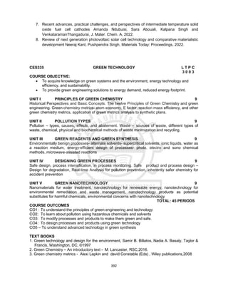 392
7. Recent advances, practical challenges, and perspectives of intermediate temperature solid
oxide fuel cell cathodes Amanda Ndubuisi, Sara Abouali, Kalpana Singh and
VenkataramanThangadurai, J. Mater. Chem. A, 2022.
8. Review of next generation photovoltaic solar cell technology and comparative materialistic
development Neeraj Kant, Pushpendra Singh, Materials Today: Proceedings, 2022.
CES335 GREEN TECHNOLOGY L T P C
3 0 0 3
COURSE OBJECTIVE:
 To acquire knowledge on green systems and the environment, energy technology and
efficiency, and sustainability.
 To provide green engineering solutions to energy demand, reduced energy footprint.
UNIT I PRINCIPLES OF GREEN CHEMISTRY 9
Historical Perspectives and Basic Concepts. The twelve Principles of Green Chemistry and green
engineering. Green chemistry metrics- atom economy, E factor, reaction mass efficiency, and other
green chemistry metrics, application of green metrics analysis to synthetic plans.
UNIT II POLLUTION TYPES 9
Pollution – types, causes, effects, and abatement. Waste – sources of waste, different types of
waste, chemical, physical and biochemical methods of waste minimization and recycling.
UNIT III GREEN REAGENTS AND GREEN SYNTHESIS 9
Environmentally benign processes- alternate solvents- supercritical solvents, ionic liquids, water as
a reaction medium, energy-efficient design of processes- photo, electro and sono chemical
methods, microwave-assisted reactions
UNIT IV DESIGNING GREEN PROCESSES 9
Safe design, process intensification, in process monitoring. Safe product and process design –
Design for degradation, Real-time Analysis for pollution prevention, inherently safer chemistry for
accident prevention
UNIT V GREEN NANOTECHNOLOGY 9
Nanomaterials for water treatment, nanotechnology for renewable energy, nanotechnology for
environmental remediation and waste management, nanotechnology products as potential
substitutes for harmful chemicals, environmental concerns with nanotechnology
TOTAL: 45 PERIODS
COURSE OUTCOMES
CO1: To understand the principles of green engineering and technology
CO2: To learn about pollution using hazardous chemicals and solvents
CO3: To modify processes and products to make them green and safe.
CO4: To design processes and products using green technology
CO5 – To understand advanced technology in green synthesis
TEXT BOOKS
1. Green technology and design for the environment, Samir B. Billatos, Nadia A. Basaly, Taylor &
Francis, Washington, DC, ©1997
2. Green Chemistry – An introductory text - M. Lancaster, RSC,2016.
3. Green chemistry metrics - Alexi Lapkin and david Constable (Eds) , Wiley publications,2008
 