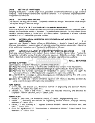45
UNIT I TESTING OF HYPOTHESIS 9 + 3
Sampling distributions - Tests for single mean, proportion and difference of means (Large and small
samples) – Tests for single variance and equality of variances – Chi square test for goodness of fit –
Independence of attributes.
UNIT II DESIGN OF EXPERIMENTS 9 + 3
One way and two way classifications - Completely randomized design – Randomized block design –
Latin square design - 22
factorial design.
UNIT III SOLUTION OF EQUATIONS AND EIGENVALUE PROBLEMS 9 + 3
Solution of algebraic and transcendental equations - Fixed point iteration method – Newton Raphson
method- Solution of linear system of equations - Gauss elimination method – Pivoting - Gauss Jordan
method – Iterative methods of Gauss Jacobi and Gauss Seidel - Eigenvalues of a matrix by Power
method and Jacobi’s method for symmetric matrices.
UNIT IV INTERPOLATION, NUMERICAL DIFFERENTIATION AND NUMERICAL
INTEGRATION 9 +3
Lagrange’s and Newton’s divided difference interpolations – Newton’s forward and backward
difference interpolation – Approximation of derivates using interpolation polynomials – Numerical
single and double integrations using Trapezoidal and Simpson’s 1/3 rules.
UNIT V NUMERICAL SOLUTION OF ORDINARY DIFFERENTIAL EQUATIONS 9 +3
Single step methods: Taylor’s series method - Euler’s method - Modified Euler’s method - Fourth order
Runge-Kutta method for solving first order differential equations - Multi step methods: Milne’s and
Adams - Bash forth predictor corrector methods for solving first order differential equations.
TOTAL: 60 PERIODS
COURSE OUTCOMES:
Upon successful completion of the course, students will be able to:
CO1:Apply the concept of testing of hypothesis for small and large samples in real life problems.
CO2:Apply the basic concepts of classifications of design of experiments in the field of agriculture.
CO3:Appreciate the numerical techniques of interpolation in various intervals and apply the
numerical techniques of differentiation and integration for engineering problems.
CO4:Understand the knowledge of various techniques and methods for solving first and second
order ordinary differential equations.
CO5:Solve the partial and ordinary differential equations with initial and boundary conditions by
using certain techniques with engineering applications.
TEXT BOOKS:
1. Grewal, B.S., and Grewal, J.S., "Numerical Methods in Engineering and Science", Khanna
Publishers, 10th
Edition, New Delhi, 2015.
2. Johnson, R.A., Miller, I and Freund J., “Miller and Freund’s Probability and Statistics for
Engineers", Pearson Education, Asia, 8th
Edition, 2015.
REFERENCES:
1. Burden, R.L and Faires, J.D, "Numerical Analysis”, 9th
Edition, Cengage Learning, 2016.
2. Devore. J.L., "Probability and Statistics for Engineering and the Sciences”, Cengage Learning,
New Delhi, 8th
Edition, 2014.
3. Gerald. C.F. and Wheatley. P.O. "Applied Numerical Analysis” Pearson Education, Asia, New
Delhi, 7th
Edition, 2007.
4. Gupta S.C. and Kapoor V. K., “ Fundamentals of Mathematical Statistics”, Sultan Chand & Sons,
New Delhi, 12th
Edition, 2020.
 