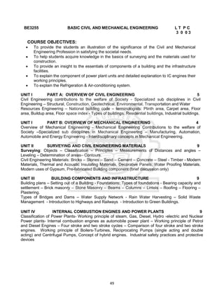 49
BE3255 BASIC CIVIL AND MECHANICAL ENGINEERING L T P C
3 0 0 3
COURSE OBJECTIVES:
 To provide the students an illustration of the significance of the Civil and Mechanical
Engineering Profession in satisfying the societal needs.
 To help students acquire knowledge in the basics of surveying and the materials used for
construction.
 To provide an insight to the essentials of components of a building and the infrastructure
facilities.
 To explain the component of power plant units and detailed explanation to IC engines their
working principles.
 To explain the Refrigeration & Air-conditioning system.
UNIT I PART A: OVERVIEW OF CIVIL ENGINEERING 5
Civil Engineering contributions to the welfare of Society - Specialized sub disciplines in Civil
Engineering – Structural, Construction, Geotechnical, Environmental, Transportation and Water
Resources Engineering – National building code – terminologists: Plinth area, Carpet area, Floor
area, Buildup area, Floor space index - Types of buildings: Residential buildings, Industrial buildings.
UNIT I PART B: OVERVIEW OF MECHANICAL ENGINEERING 4
Overview of Mechanical Engineering - Mechanical Engineering Contributions to the welfare of
Society –Specialized sub disciplines in Mechanical Engineering – Manufacturing, Automation,
Automobile and Energy Engineering - Interdisciplinary concepts in Mechanical Engineering.
UNIT II SURVEYING AND CIVIL ENGINEERING MATERIALS 9
Surveying: Objects – Classification – Principles – Measurements of Distances and angles –
Leveling – Determination of areas– Contours.
Civil Engineering Materials: Bricks – Stones – Sand – Cement – Concrete – Steel - Timber - Modern
Materials, Thermal and Acoustic Insulating Materials, Decorative Panels, Water Proofing Materials.
Modern uses of Gypsum, Pre-fabricated Building component (brief discussion only)
UNIT III BUILDING COMPONENTS AND INFRASTRUCTURE 9
Building plans – Setting out of a Building - Foundations: Types of foundations - Bearing capacity and
settlement – Brick masonry – Stone Masonry – Beams – Columns – Lintels – Roofing – Flooring –
Plastering.
Types of Bridges and Dams – Water Supply Network - Rain Water Harvesting – Solid Waste
Management - Introduction to Highways and Railways - Introduction to Green Buildings.
UNIT IV INTERNAL COMBUSTION ENGINES AND POWER PLANTS 9
Classification of Power Plants- Working principle of steam, Gas, Diesel, Hydro -electric and Nuclear
Power plants- Internal combustion engines as automobile power plant – Working principle of Petrol
and Diesel Engines – Four stroke and two stroke cycles – Comparison of four stroke and two stroke
engines. Working principle of Boilers-Turbines, Reciprocating Pumps (single acting and double
acting) and Centrifugal Pumps, Concept of hybrid engines. Industrial safety practices and protective
devices
 