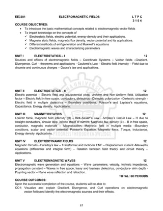 67
EE3301 ELECTROMAGNETIC FIELDS L T P C
3 1 0 4
COURSE OBJECTIVES:
 To introduce the basic mathematical concepts related to electromagnetic vector fields
 To impart knowledge on the concepts of
 Electrostatic fields, electric potential, energy density and their applications.
 Magneto static fields, magnetic flux density, vector potential and its applications.
 Different methods of emf generation and Maxwell’s equations
 Electromagnetic waves and characterizing parameters
UNIT I ELECTROSTATICS – I 12
Sources and effects of electromagnetic fields – Coordinate Systems – Vector fields –Gradient,
Divergence, Curl – theorems and applications - Coulomb’s Law – Electric field intensity – Field due to
discrete and continuous charges – Gauss’s law and applications.
UNIT II ELECTROSTATICS – II 12
Electric potential – Electric field and equipotential plots, Uniform and Non-Uniform field, Utilization
factor – Electric field in free space, conductors, dielectrics - Dielectric polarization –Dielectric strength -
Electric field in multiple dielectrics – Boundary conditions, Poisson’s and Laplace’s equations,
Capacitance, Energy density, Applications.
UNIT III MAGNETOSTATICS 12
Lorentz force, magnetic field intensity (H) – Biot–Savart’s Law - Ampere’s Circuit Law – H due to
straight conductors, circular loop, infinite sheet of current, Magnetic flux density (B) – B in free space,
conductor, magnetic materials – Magnetization, Magnetic field in multiple media –Boundary
conditions, scalar and vector potential, Poisson’s Equation, Magnetic force, Torque, Inductance,
Energy density, Applications.
UNIT IV ELECTRODYNAMIC FIELDS 12
Magnetic Circuits - Faraday’s law – Transformer and motional EMF – Displacement current -Maxwell’s
equations (differential and integral form) – Relation between field theory and circuit theory –
Applications.
UNIT V ELECTROMAGNETIC WAVES 12
Electromagnetic wave generation and equations – Wave parameters; velocity, intrinsic impedance,
propagation constant – Waves in free space, lossy and lossless dielectrics, conductors- skin depth -
Poynting vector – Plane wave reflection and refraction.
TOTAL: 60 PERIODS
COURSE OUTCOMES:
Upon the successful completion of the course, students will be able to:
CO1: Visualize and explain Gradient, Divergence, and Curl operations on electromagnetic
vector fieldsand identify the electromagnetic sources and their effects.
 