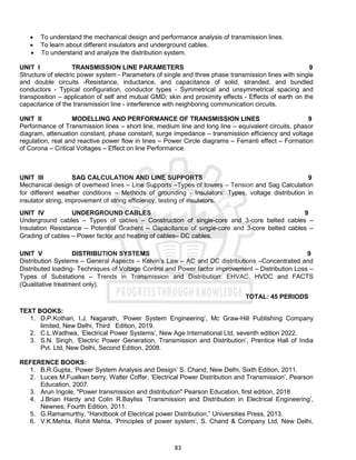 83
 To understand the mechanical design and performance analysis of transmission lines.
 To learn about different insulators and underground cables.
 To understand and analyze the distribution system.
UNIT I TRANSMISSION LINE PARAMETERS 9
Structure of electric power system - Parameters of single and three phase transmission lines with single
and double circuits -Resistance, inductance, and capacitance of solid, stranded, and bundled
conductors - Typical configuration, conductor types - Symmetrical and unsymmetrical spacing and
transposition – application of self and mutual GMD; skin and proximity effects - Effects of earth on the
capacitance of the transmission line - interference with neighboring communication circuits.
UNIT II MODELLING AND PERFORMANCE OF TRANSMISSION LINES 9
Performance of Transmission lines – short line, medium line and long line – equivalent circuits, phasor
diagram, attenuation constant, phase constant, surge impedance – transmission efficiency and voltage
regulation, real and reactive power flow in lines – Power Circle diagrams – Ferranti effect – Formation
of Corona – Critical Voltages – Effect on line Performance.
UNIT III SAG CALCULATION AND LINE SUPPORTS 9
Mechanical design of overhead lines – Line Supports –Types of towers – Tension and Sag Calculation
for different weather conditions – Methods of grounding - Insulators: Types, voltage distribution in
insulator string, improvement of string efficiency, testing of insulators.
UNIT IV UNDERGROUND CABLES 9
Underground cables – Types of cables – Construction of single-core and 3-core belted cables –
Insulation Resistance – Potential Gradient – Capacitance of single-core and 3-core belted cables –
Grading of cables – Power factor and heating of cables– DC cables.
UNIT V DISTRIBUTION SYSTEMS 9
Distribution Systems – General Aspects – Kelvin’s Law – AC and DC distributions –Concentrated and
Distributed loading- Techniques of Voltage Control and Power factor improvement – Distribution Loss –
Types of Substations – Trends in Transmission and Distribution: EHVAC, HVDC and FACTS
(Qualitative treatment only).
TOTAL: 45 PERIODS
TEXT BOOKS:
1. D.P.Kothari, I.J. Nagarath, ‘Power System Engineering’, Mc Graw-Hill Publishing Company
limited, New Delhi, Third Edition, 2019.
2. C.L.Wadhwa, ‘Electrical Power Systems’, New Age International Ltd, seventh edition 2022.
3. S.N. Singh, ‘Electric Power Generation, Transmission and Distribution’, Prentice Hall of India
Pvt. Ltd, New Delhi, Second Edition, 2008.
REFERENCE BOOKS:
1. B.R.Gupta, ‘Power System Analysis and Design’ S. Chand, New Delhi, Sixth Edition, 2011.
2. Luces M.Fualken berry, Walter Coffer, ‘Electrical Power Distribution and Transmission’, Pearson
Education, 2007.
3. Arun Ingole, "Power transmission and distribution" Pearson Education, first edition, 2018
4. J.Brian Hardy and Colin R.Bayliss ‘Transmission and Distribution in Electrical Engineering’,
Newnes; Fourth Edition, 2011.
5. G.Ramamurthy, “Handbook of Electrical power Distribution,” Universities Press, 2013.
6. V.K.Mehta, Rohit Mehta, ‘Principles of power system’, S. Chand & Company Ltd, New Delhi,
 