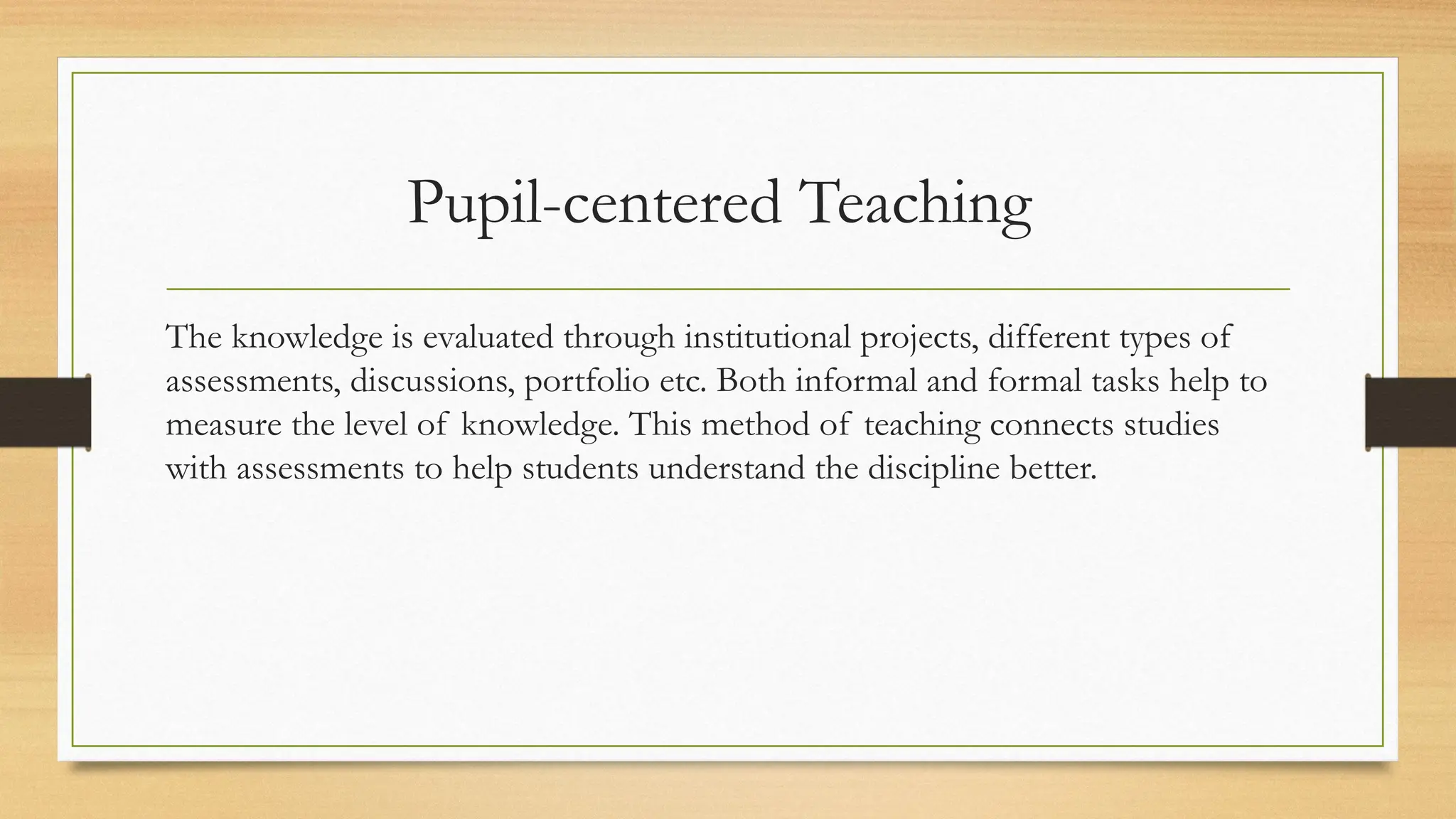 Pupil-centered Teaching
The knowledge is evaluated through institutional projects, different types of
assessments, discussions, portfolio etc. Both informal and formal tasks help to
measure the level of knowledge. This method of teaching connects studies
with assessments to help students understand the discipline better.
 