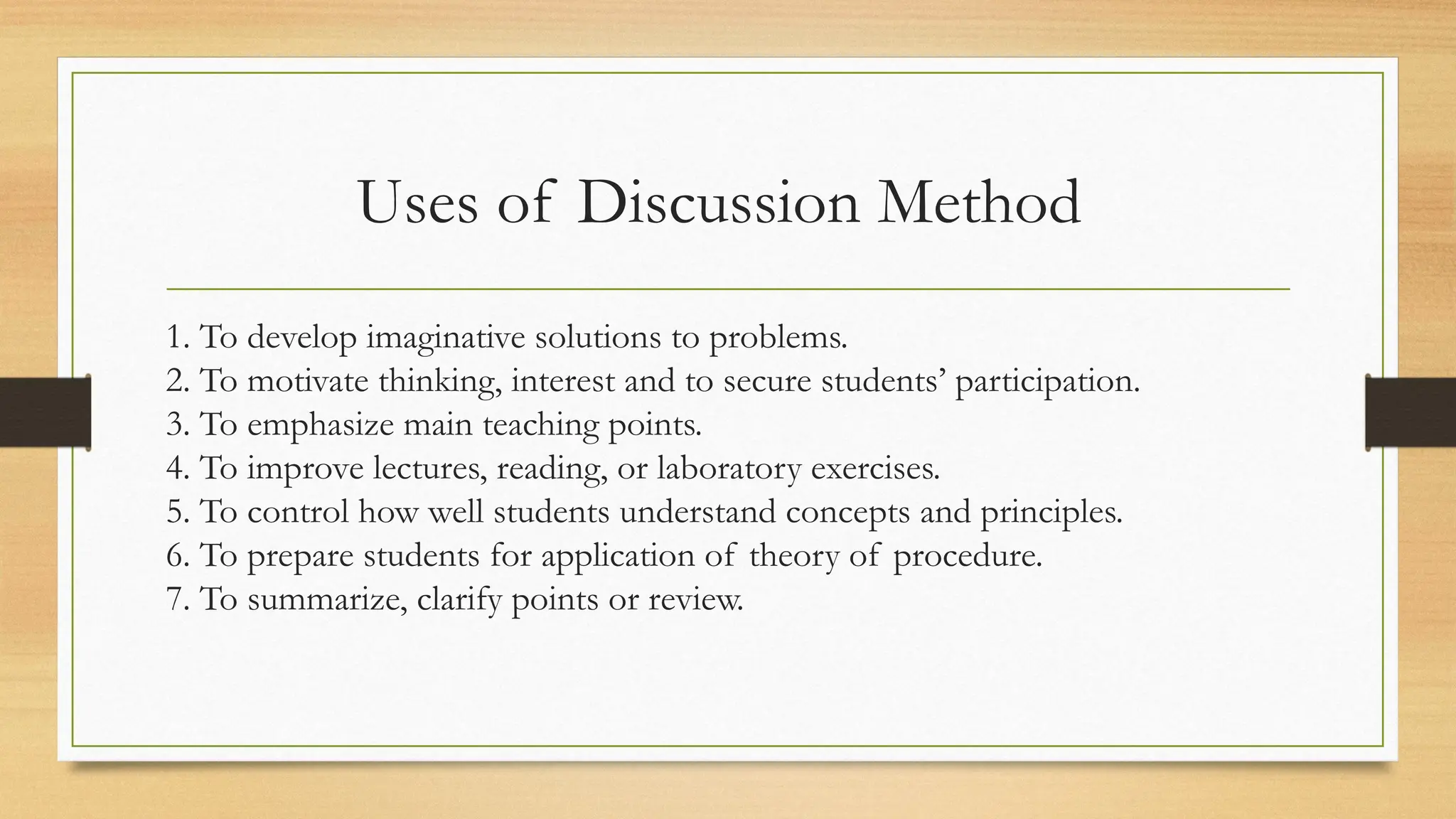 Uses of Discussion Method
1. To develop imaginative solutions to problems.
2. To motivate thinking, interest and to secure students’ participation.
3. To emphasize main teaching points.
4. To improve lectures, reading, or laboratory exercises.
5. To control how well students understand concepts and principles.
6. To prepare students for application of theory of procedure.
7. To summarize, clarify points or review.
 
