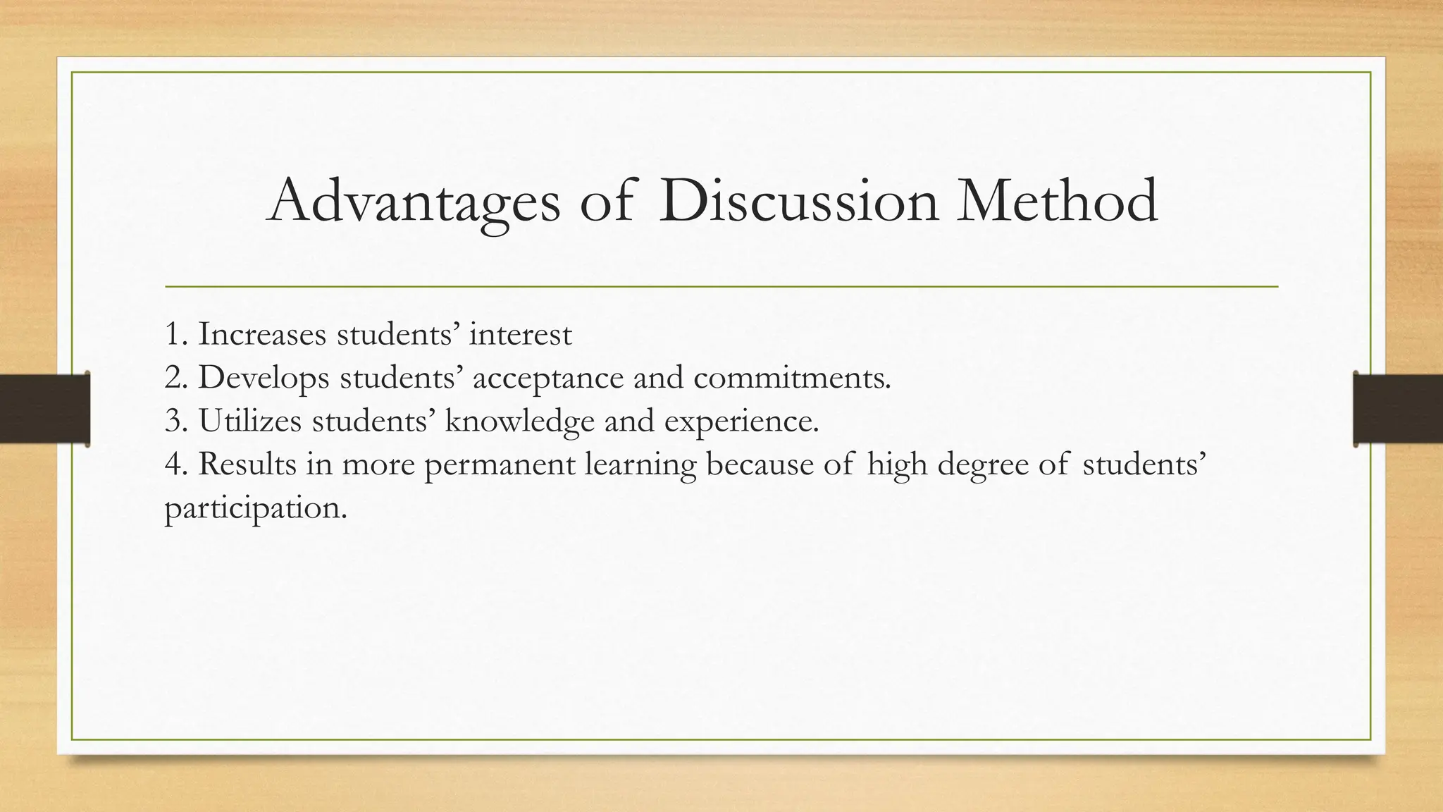 Advantages of Discussion Method
1. Increases students’ interest
2. Develops students’ acceptance and commitments.
3. Utilizes students’ knowledge and experience.
4. Results in more permanent learning because of high degree of students’
participation.
 