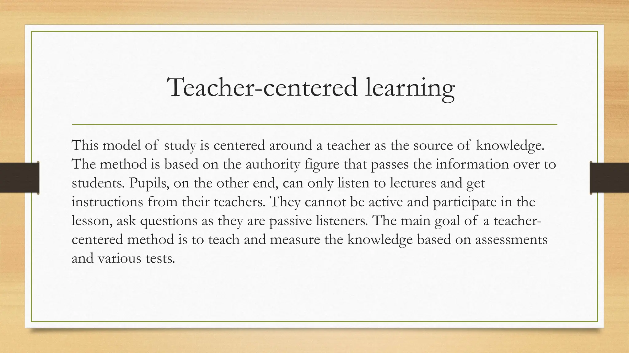 Teacher-centered learning
This model of study is centered around a teacher as the source of knowledge.
The method is based on the authority figure that passes the information over to
students. Pupils, on the other end, can only listen to lectures and get
instructions from their teachers. They cannot be active and participate in the
lesson, ask questions as they are passive listeners. The main goal of a teacher-
centered method is to teach and measure the knowledge based on assessments
and various tests.
 