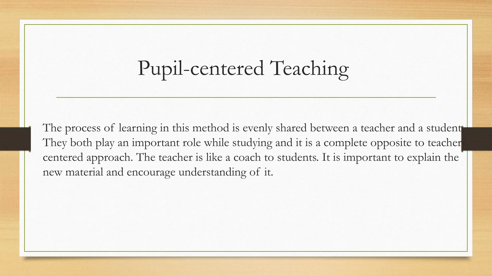 Pupil-centered Teaching
The process of learning in this method is evenly shared between a teacher and a student.
They both play an important role while studying and it is a complete opposite to teacher-
centered approach. The teacher is like a coach to students. It is important to explain the
new material and encourage understanding of it.
 
