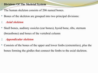  Divisions Of The Skeletal System
 The human skeleton consists of 206 named bones.
 Bones of the skeleton are grouped into two principal divisions:
1. Axial skeleton
 Skull bones, auditory ossicles (ear bones), hyoid bone, ribs, sternum
(breastbone) and bones of the vertebral column
2. Appendicular skeleton
 Consists of the bones of the upper and lower limbs (extremities), plus the
bones forming the girdles that connect the limbs to the axial skeleton.
 