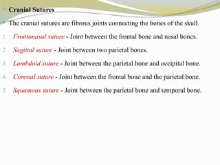  Cranial Sutures
 The cranial sutures are fibrous joints connecting the bones of the skull.
1. Frontonasal suture - Joint between the frontal bone and nasal bones.
2. Sagittal suture - Joint between two parietal bones.
3. Lambdoid suture - Joint between the parietal bone and occipital bone.
4. Coronal suture - Joint between the frontal bone and the parietal bone.
5. Squamous suture - Joint between the parietal bone and temporal bone.
 