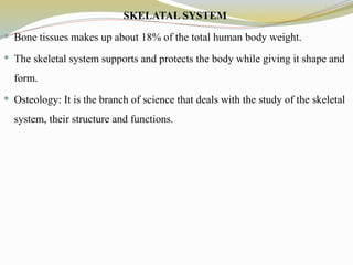 SKELATAL SYSTEM
 Bone tissues makes up about 18% of the total human body weight.
 The skeletal system supports and protects the body while giving it shape and
form.
 Osteology: It is the branch of science that deals with the study of the skeletal
system, their structure and functions.
 