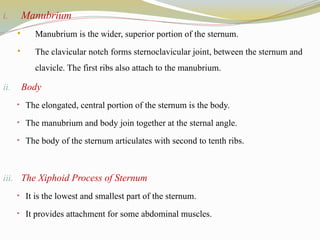 i. Manubrium
 Manubrium is the wider, superior portion of the sternum.
 The clavicular notch forms sternoclavicular joint, between the sternum and
clavicle. The first ribs also attach to the manubrium.
ii. Body
• The elongated, central portion of the sternum is the body.
• The manubrium and body join together at the sternal angle.
• The body of the sternum articulates with second to tenth ribs.
iii. The Xiphoid Process of Sternum
• It is the lowest and smallest part of the sternum.
• It provides attachment for some abdominal muscles.
 