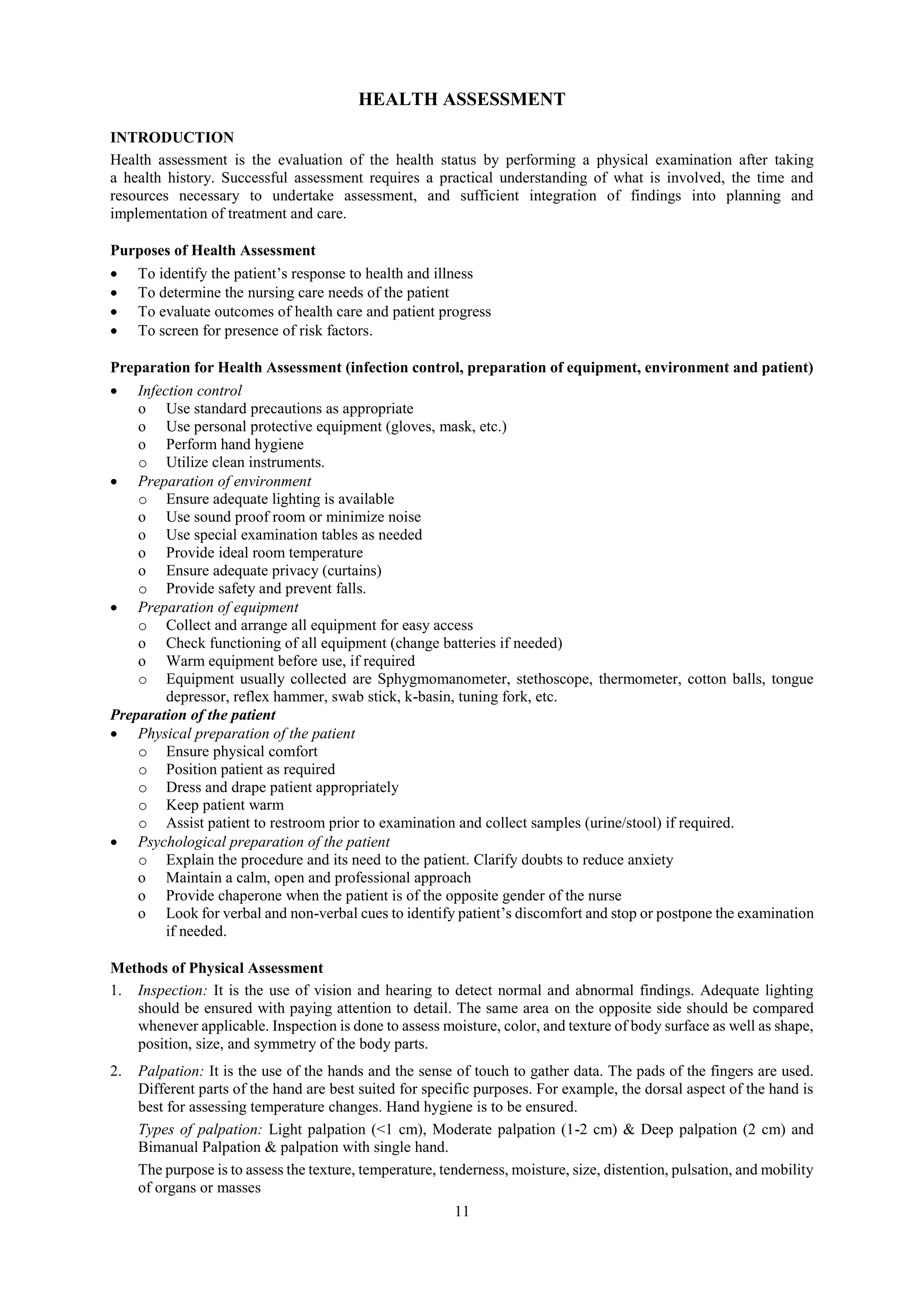 11
HEALTH ASSESSMENT
INTRODUCTION
Health assessment is the evaluation of the health status by performing a physical examination after taking
a health history. Successful assessment requires a practical understanding of what is involved, the time and
resources necessary to undertake assessment, and sufficient integration of findings into planning and
implementation of treatment and care.
Purposes of Health Assessment
 To identify the patient’s response to health and illness
 To determine the nursing care needs of the patient
 To evaluate outcomes of health care and patient progress
 To screen for presence of risk factors.
Preparation for Health Assessment (infection control, preparation of equipment, environment and patient)
 Infection control
o Use standard precautions as appropriate
o Use personal protective equipment (gloves, mask, etc.)
o Perform hand hygiene
o Utilize clean instruments.
 Preparation of environment
o Ensure adequate lighting is available
o Use sound proof room or minimize noise
o Use special examination tables as needed
o Provide ideal room temperature
o Ensure adequate privacy (curtains)
o Provide safety and prevent falls.
 Preparation of equipment
o Collect and arrange all equipment for easy access
o Check functioning of all equipment (change batteries if needed)
o Warm equipment before use, if required
o Equipment usually collected are Sphygmomanometer, stethoscope, thermometer, cotton balls, tongue
depressor, reflex hammer, swab stick, k-basin, tuning fork, etc.
Preparation of the patient
 Physical preparation of the patient
o Ensure physical comfort
o Position patient as required
o Dress and drape patient appropriately
o Keep patient warm
o Assist patient to restroom prior to examination and collect samples (urine/stool) if required.
 Psychological preparation of the patient
o Explain the procedure and its need to the patient. Clarify doubts to reduce anxiety
o Maintain a calm, open and professional approach
o Provide chaperone when the patient is of the opposite gender of the nurse
o Look for verbal and non-verbal cues to identify patient’s discomfort and stop or postpone the examination
if needed.
Methods of Physical Assessment
1. Inspection: It is the use of vision and hearing to detect normal and abnormal findings. Adequate lighting
should be ensured with paying attention to detail. The same area on the opposite side should be compared
whenever applicable. Inspection is done to assess moisture, color, and texture of body surface as well as shape,
position, size, and symmetry of the body parts.
2. Palpation: It is the use of the hands and the sense of touch to gather data. The pads of the fingers are used.
Different parts of the hand are best suited for specific purposes. For example, the dorsal aspect of the hand is
best for assessing temperature changes. Hand hygiene is to be ensured.
Types of palpation: Light palpation (<1 cm), Moderate palpation (1-2 cm) & Deep palpation (2 cm) and
Bimanual Palpation & palpation with single hand.
The purpose is to assess the texture, temperature, tenderness, moisture, size, distention, pulsation, and mobility
of organs or masses
 