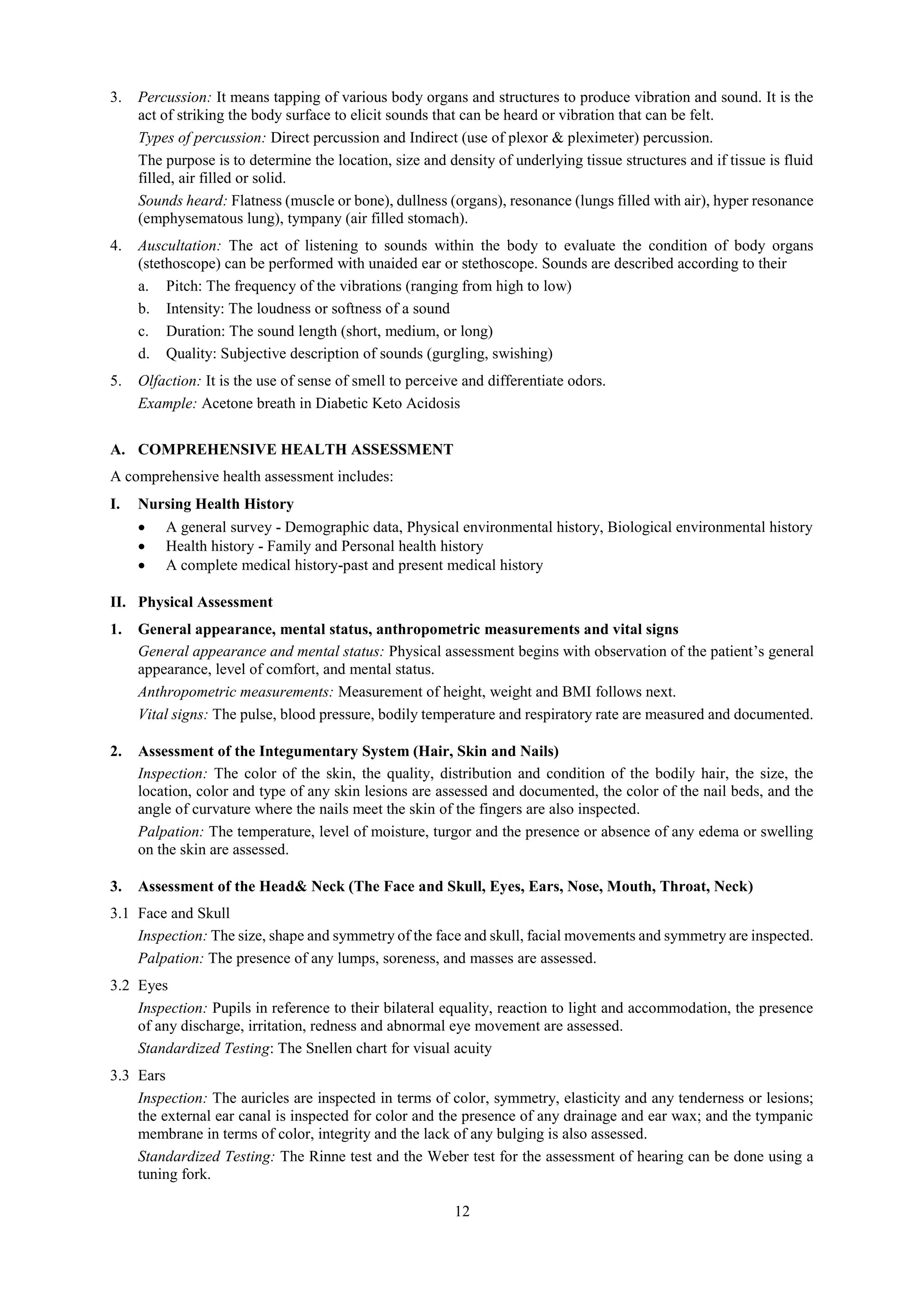 12
3. Percussion: It means tapping of various body organs and structures to produce vibration and sound. It is the
act of striking the body surface to elicit sounds that can be heard or vibration that can be felt.
Types of percussion: Direct percussion and Indirect (use of plexor & pleximeter) percussion.
The purpose is to determine the location, size and density of underlying tissue structures and if tissue is fluid
filled, air filled or solid.
Sounds heard: Flatness (muscle or bone), dullness (organs), resonance (lungs filled with air), hyper resonance
(emphysematous lung), tympany (air filled stomach).
4. Auscultation: The act of listening to sounds within the body to evaluate the condition of body organs
(stethoscope) can be performed with unaided ear or stethoscope. Sounds are described according to their
a. Pitch: The frequency of the vibrations (ranging from high to low)
b. Intensity: The loudness or softness of a sound
c. Duration: The sound length (short, medium, or long)
d. Quality: Subjective description of sounds (gurgling, swishing)
5. Olfaction: It is the use of sense of smell to perceive and differentiate odors.
Example: Acetone breath in Diabetic Keto Acidosis
A. COMPREHENSIVE HEALTH ASSESSMENT
A comprehensive health assessment includes:
I. Nursing Health History
 A general survey - Demographic data, Physical environmental history, Biological environmental history
 Health history - Family and Personal health history
 A complete medical history-past and present medical history
II. Physical Assessment
1. General appearance, mental status, anthropometric measurements and vital signs
General appearance and mental status: Physical assessment begins with observation of the patient’s general
appearance, level of comfort, and mental status.
Anthropometric measurements: Measurement of height, weight and BMI follows next.
Vital signs: The pulse, blood pressure, bodily temperature and respiratory rate are measured and documented.
2. Assessment of the Integumentary System (Hair, Skin and Nails)
Inspection: The color of the skin, the quality, distribution and condition of the bodily hair, the size, the
location, color and type of any skin lesions are assessed and documented, the color of the nail beds, and the
angle of curvature where the nails meet the skin of the fingers are also inspected.
Palpation: The temperature, level of moisture, turgor and the presence or absence of any edema or swelling
on the skin are assessed.
3. Assessment of the Head& Neck (The Face and Skull, Eyes, Ears, Nose, Mouth, Throat, Neck)
3.1 Face and Skull
Inspection: The size, shape and symmetry of the face and skull, facial movements and symmetry are inspected.
Palpation: The presence of any lumps, soreness, and masses are assessed.
3.2 Eyes
Inspection: Pupils in reference to their bilateral equality, reaction to light and accommodation, the presence
of any discharge, irritation, redness and abnormal eye movement are assessed.
Standardized Testing: The Snellen chart for visual acuity
3.3 Ears
Inspection: The auricles are inspected in terms of color, symmetry, elasticity and any tenderness or lesions;
the external ear canal is inspected for color and the presence of any drainage and ear wax; and the tympanic
membrane in terms of color, integrity and the lack of any bulging is also assessed.
Standardized Testing: The Rinne test and the Weber test for the assessment of hearing can be done using a
tuning fork.
 