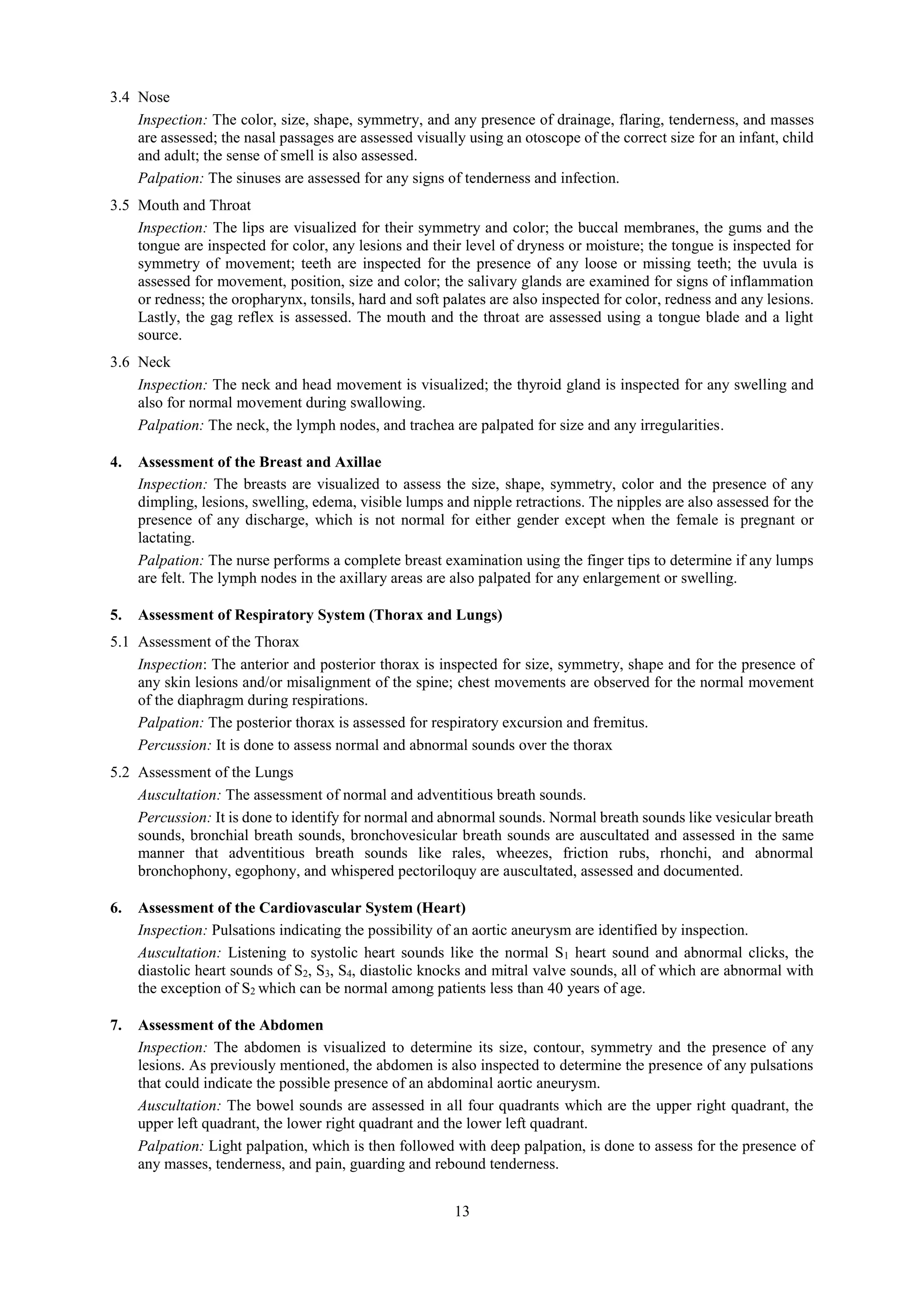 13
3.4 Nose
Inspection: The color, size, shape, symmetry, and any presence of drainage, flaring, tenderness, and masses
are assessed; the nasal passages are assessed visually using an otoscope of the correct size for an infant, child
and adult; the sense of smell is also assessed.
Palpation: The sinuses are assessed for any signs of tenderness and infection.
3.5 Mouth and Throat
Inspection: The lips are visualized for their symmetry and color; the buccal membranes, the gums and the
tongue are inspected for color, any lesions and their level of dryness or moisture; the tongue is inspected for
symmetry of movement; teeth are inspected for the presence of any loose or missing teeth; the uvula is
assessed for movement, position, size and color; the salivary glands are examined for signs of inflammation
or redness; the oropharynx, tonsils, hard and soft palates are also inspected for color, redness and any lesions.
Lastly, the gag reflex is assessed. The mouth and the throat are assessed using a tongue blade and a light
source.
3.6 Neck
Inspection: The neck and head movement is visualized; the thyroid gland is inspected for any swelling and
also for normal movement during swallowing.
Palpation: The neck, the lymph nodes, and trachea are palpated for size and any irregularities.
4. Assessment of the Breast and Axillae
Inspection: The breasts are visualized to assess the size, shape, symmetry, color and the presence of any
dimpling, lesions, swelling, edema, visible lumps and nipple retractions. The nipples are also assessed for the
presence of any discharge, which is not normal for either gender except when the female is pregnant or
lactating.
Palpation: The nurse performs a complete breast examination using the finger tips to determine if any lumps
are felt. The lymph nodes in the axillary areas are also palpated for any enlargement or swelling.
5. Assessment of Respiratory System (Thorax and Lungs)
5.1 Assessment of the Thorax
Inspection: The anterior and posterior thorax is inspected for size, symmetry, shape and for the presence of
any skin lesions and/or misalignment of the spine; chest movements are observed for the normal movement
of the diaphragm during respirations.
Palpation: The posterior thorax is assessed for respiratory excursion and fremitus.
Percussion: It is done to assess normal and abnormal sounds over the thorax
5.2 Assessment of the Lungs
Auscultation: The assessment of normal and adventitious breath sounds.
Percussion: It is done to identify for normal and abnormal sounds. Normal breath sounds like vesicular breath
sounds, bronchial breath sounds, bronchovesicular breath sounds are auscultated and assessed in the same
manner that adventitious breath sounds like rales, wheezes, friction rubs, rhonchi, and abnormal
bronchophony, egophony, and whispered pectoriloquy are auscultated, assessed and documented.
6. Assessment of the Cardiovascular System (Heart)
Inspection: Pulsations indicating the possibility of an aortic aneurysm are identified by inspection.
Auscultation: Listening to systolic heart sounds like the normal S1 heart sound and abnormal clicks, the
diastolic heart sounds of S2, S3, S4, diastolic knocks and mitral valve sounds, all of which are abnormal with
the exception of S2 which can be normal among patients less than 40 years of age.
7. Assessment of the Abdomen
Inspection: The abdomen is visualized to determine its size, contour, symmetry and the presence of any
lesions. As previously mentioned, the abdomen is also inspected to determine the presence of any pulsations
that could indicate the possible presence of an abdominal aortic aneurysm.
Auscultation: The bowel sounds are assessed in all four quadrants which are the upper right quadrant, the
upper left quadrant, the lower right quadrant and the lower left quadrant.
Palpation: Light palpation, which is then followed with deep palpation, is done to assess for the presence of
any masses, tenderness, and pain, guarding and rebound tenderness.
 