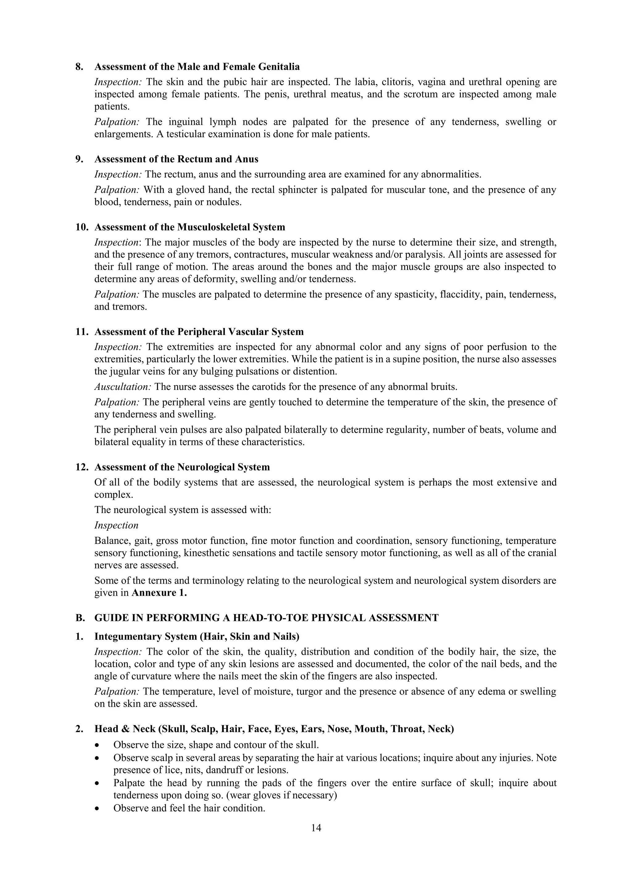 14
8. Assessment of the Male and Female Genitalia
Inspection: The skin and the pubic hair are inspected. The labia, clitoris, vagina and urethral opening are
inspected among female patients. The penis, urethral meatus, and the scrotum are inspected among male
patients.
Palpation: The inguinal lymph nodes are palpated for the presence of any tenderness, swelling or
enlargements. A testicular examination is done for male patients.
9. Assessment of the Rectum and Anus
Inspection: The rectum, anus and the surrounding area are examined for any abnormalities.
Palpation: With a gloved hand, the rectal sphincter is palpated for muscular tone, and the presence of any
blood, tenderness, pain or nodules.
10. Assessment of the Musculoskeletal System
Inspection: The major muscles of the body are inspected by the nurse to determine their size, and strength,
and the presence of any tremors, contractures, muscular weakness and/or paralysis. All joints are assessed for
their full range of motion. The areas around the bones and the major muscle groups are also inspected to
determine any areas of deformity, swelling and/or tenderness.
Palpation: The muscles are palpated to determine the presence of any spasticity, flaccidity, pain, tenderness,
and tremors.
11. Assessment of the Peripheral Vascular System
Inspection: The extremities are inspected for any abnormal color and any signs of poor perfusion to the
extremities, particularly the lower extremities. While the patient is in a supine position, the nurse also assesses
the jugular veins for any bulging pulsations or distention.
Auscultation: The nurse assesses the carotids for the presence of any abnormal bruits.
Palpation: The peripheral veins are gently touched to determine the temperature of the skin, the presence of
any tenderness and swelling.
The peripheral vein pulses are also palpated bilaterally to determine regularity, number of beats, volume and
bilateral equality in terms of these characteristics.
12. Assessment of the Neurological System
Of all of the bodily systems that are assessed, the neurological system is perhaps the most extensive and
complex.
The neurological system is assessed with:
Inspection
Balance, gait, gross motor function, fine motor function and coordination, sensory functioning, temperature
sensory functioning, kinesthetic sensations and tactile sensory motor functioning, as well as all of the cranial
nerves are assessed.
Some of the terms and terminology relating to the neurological system and neurological system disorders are
given in Annexure 1.
B. GUIDE IN PERFORMING A HEAD-TO-TOE PHYSICAL ASSESSMENT
1. Integumentary System (Hair, Skin and Nails)
Inspection: The color of the skin, the quality, distribution and condition of the bodily hair, the size, the
location, color and type of any skin lesions are assessed and documented, the color of the nail beds, and the
angle of curvature where the nails meet the skin of the fingers are also inspected.
Palpation: The temperature, level of moisture, turgor and the presence or absence of any edema or swelling
on the skin are assessed.
2. Head & Neck (Skull, Scalp, Hair, Face, Eyes, Ears, Nose, Mouth, Throat, Neck)
 Observe the size, shape and contour of the skull.
 Observe scalp in several areas by separating the hair at various locations; inquire about any injuries. Note
presence of lice, nits, dandruff or lesions.
 Palpate the head by running the pads of the fingers over the entire surface of skull; inquire about
tenderness upon doing so. (wear gloves if necessary)
 Observe and feel the hair condition.
 