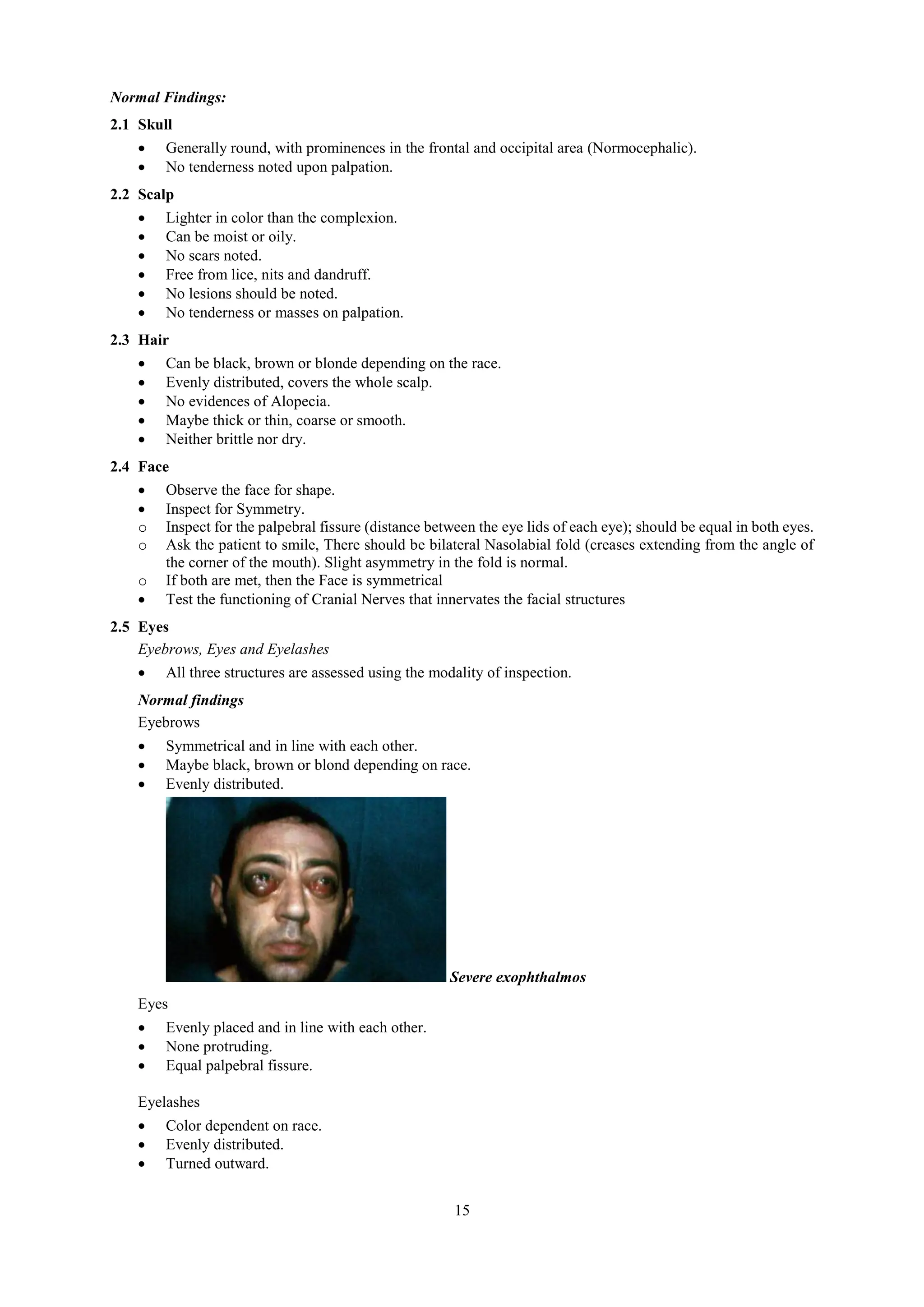 15
Normal Findings:
2.1 Skull
 Generally round, with prominences in the frontal and occipital area (Normocephalic).
 No tenderness noted upon palpation.
2.2 Scalp
 Lighter in color than the complexion.
 Can be moist or oily.
 No scars noted.
 Free from lice, nits and dandruff.
 No lesions should be noted.
 No tenderness or masses on palpation.
2.3 Hair
 Can be black, brown or blonde depending on the race.
 Evenly distributed, covers the whole scalp.
 No evidences of Alopecia.
 Maybe thick or thin, coarse or smooth.
 Neither brittle nor dry.
2.4 Face
 Observe the face for shape.
 Inspect for Symmetry.
o Inspect for the palpebral fissure (distance between the eye lids of each eye); should be equal in both eyes.
o Ask the patient to smile, There should be bilateral Nasolabial fold (creases extending from the angle of
the corner of the mouth). Slight asymmetry in the fold is normal.
o If both are met, then the Face is symmetrical
 Test the functioning of Cranial Nerves that innervates the facial structures
2.5 Eyes
Eyebrows, Eyes and Eyelashes
 All three structures are assessed using the modality of inspection.
Normal findings
Eyebrows
 Symmetrical and in line with each other.
 Maybe black, brown or blond depending on race.
 Evenly distributed.
Severe exophthalmos
Eyes
 Evenly placed and in line with each other.
 None protruding.
 Equal palpebral fissure.
Eyelashes
 Color dependent on race.
 Evenly distributed.
 Turned outward.
 
