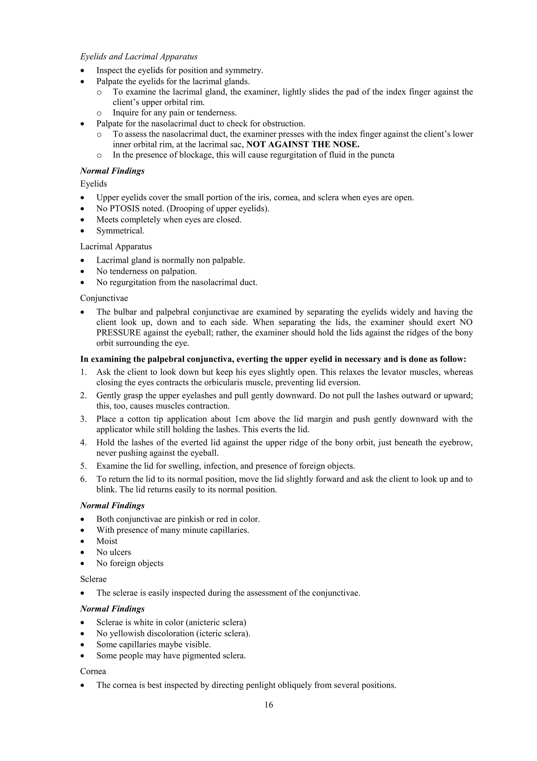 16
Eyelids and Lacrimal Apparatus
 Inspect the eyelids for position and symmetry.
 Palpate the eyelids for the lacrimal glands.
o To examine the lacrimal gland, the examiner, lightly slides the pad of the index finger against the
client’s upper orbital rim.
o Inquire for any pain or tenderness.
 Palpate for the nasolacrimal duct to check for obstruction.
o To assess the nasolacrimal duct, the examiner presses with the index finger against the client’s lower
inner orbital rim, at the lacrimal sac, NOT AGAINST THE NOSE.
o In the presence of blockage, this will cause regurgitation of fluid in the puncta
Normal Findings
Eyelids
 Upper eyelids cover the small portion of the iris, cornea, and sclera when eyes are open.
 No PTOSIS noted. (Drooping of upper eyelids).
 Meets completely when eyes are closed.
 Symmetrical.
Lacrimal Apparatus
 Lacrimal gland is normally non palpable.
 No tenderness on palpation.
 No regurgitation from the nasolacrimal duct.
Conjunctivae
 The bulbar and palpebral conjunctivae are examined by separating the eyelids widely and having the
client look up, down and to each side. When separating the lids, the examiner should exert NO
PRESSURE against the eyeball; rather, the examiner should hold the lids against the ridges of the bony
orbit surrounding the eye.
In examining the palpebral conjunctiva, everting the upper eyelid in necessary and is done as follow:
1. Ask the client to look down but keep his eyes slightly open. This relaxes the levator muscles, whereas
closing the eyes contracts the orbicularis muscle, preventing lid eversion.
2. Gently grasp the upper eyelashes and pull gently downward. Do not pull the lashes outward or upward;
this, too, causes muscles contraction.
3. Place a cotton tip application about 1cm above the lid margin and push gently downward with the
applicator while still holding the lashes. This everts the lid.
4. Hold the lashes of the everted lid against the upper ridge of the bony orbit, just beneath the eyebrow,
never pushing against the eyeball.
5. Examine the lid for swelling, infection, and presence of foreign objects.
6. To return the lid to its normal position, move the lid slightly forward and ask the client to look up and to
blink. The lid returns easily to its normal position.
Normal Findings
 Both conjunctivae are pinkish or red in color.
 With presence of many minute capillaries.
 Moist
 No ulcers
 No foreign objects
Sclerae
 The sclerae is easily inspected during the assessment of the conjunctivae.
Normal Findings
 Sclerae is white in color (anicteric sclera)
 No yellowish discoloration (icteric sclera).
 Some capillaries maybe visible.
 Some people may have pigmented sclera.
Cornea
 The cornea is best inspected by directing penlight obliquely from several positions.
 