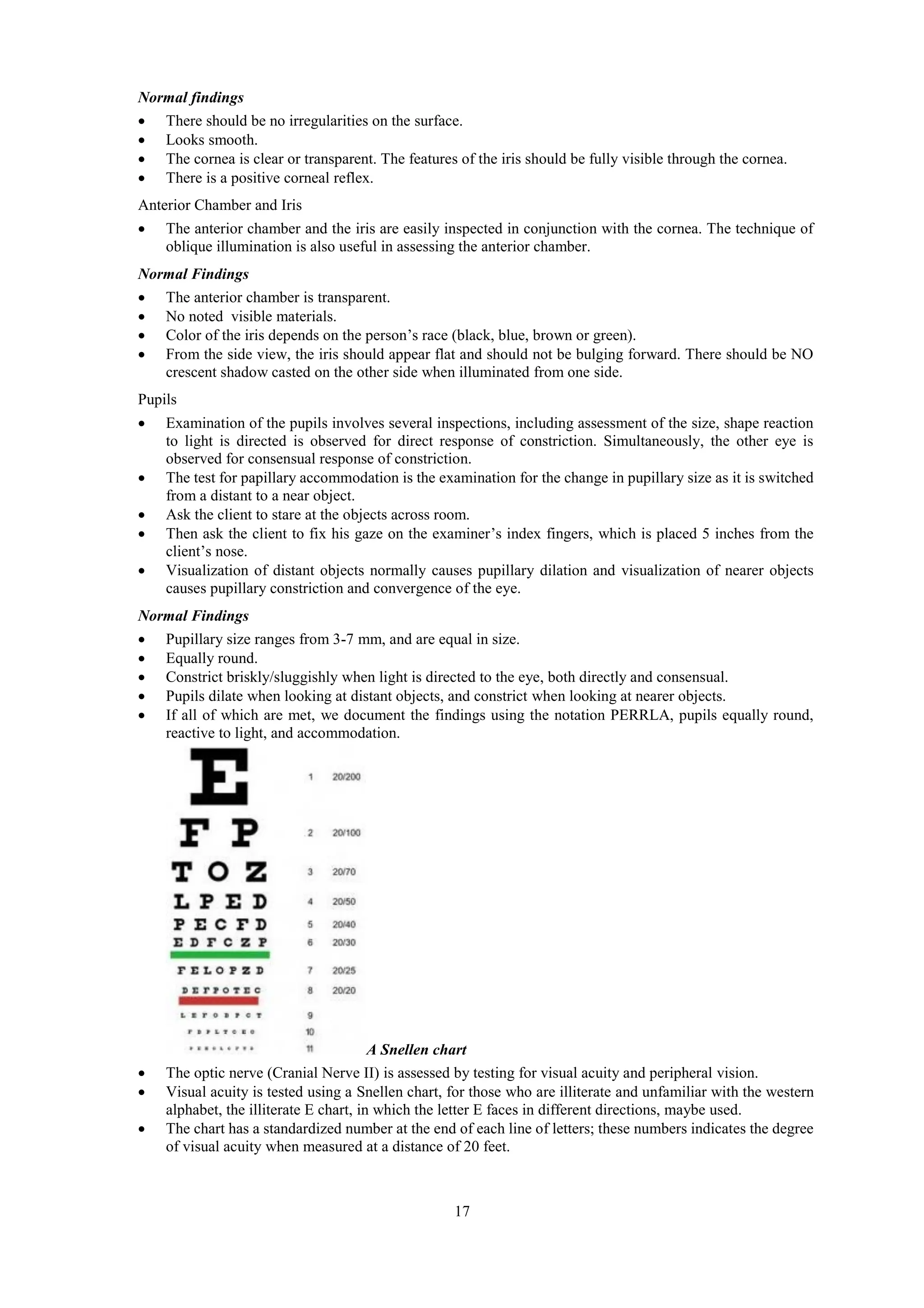 17
Normal findings
 There should be no irregularities on the surface.
 Looks smooth.
 The cornea is clear or transparent. The features of the iris should be fully visible through the cornea.
 There is a positive corneal reflex.
Anterior Chamber and Iris
 The anterior chamber and the iris are easily inspected in conjunction with the cornea. The technique of
oblique illumination is also useful in assessing the anterior chamber.
Normal Findings
 The anterior chamber is transparent.
 No noted visible materials.
 Color of the iris depends on the person’s race (black, blue, brown or green).
 From the side view, the iris should appear flat and should not be bulging forward. There should be NO
crescent shadow casted on the other side when illuminated from one side.
Pupils
 Examination of the pupils involves several inspections, including assessment of the size, shape reaction
to light is directed is observed for direct response of constriction. Simultaneously, the other eye is
observed for consensual response of constriction.
 The test for papillary accommodation is the examination for the change in pupillary size as it is switched
from a distant to a near object.
 Ask the client to stare at the objects across room.
 Then ask the client to fix his gaze on the examiner’s index fingers, which is placed 5 inches from the
client’s nose.
 Visualization of distant objects normally causes pupillary dilation and visualization of nearer objects
causes pupillary constriction and convergence of the eye.
Normal Findings
 Pupillary size ranges from 3-7 mm, and are equal in size.
 Equally round.
 Constrict briskly/sluggishly when light is directed to the eye, both directly and consensual.
 Pupils dilate when looking at distant objects, and constrict when looking at nearer objects.
 If all of which are met, we document the findings using the notation PERRLA, pupils equally round,
reactive to light, and accommodation.
A Snellen chart
 The optic nerve (Cranial Nerve II) is assessed by testing for visual acuity and peripheral vision.
 Visual acuity is tested using a Snellen chart, for those who are illiterate and unfamiliar with the western
alphabet, the illiterate E chart, in which the letter E faces in different directions, maybe used.
 The chart has a standardized number at the end of each line of letters; these numbers indicates the degree
of visual acuity when measured at a distance of 20 feet.
 