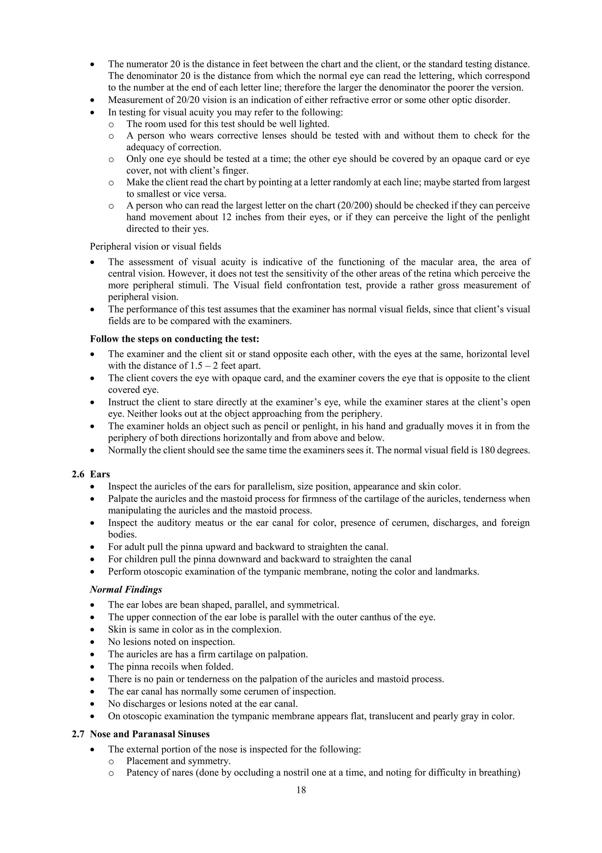18
 The numerator 20 is the distance in feet between the chart and the client, or the standard testing distance.
The denominator 20 is the distance from which the normal eye can read the lettering, which correspond
to the number at the end of each letter line; therefore the larger the denominator the poorer the version.
 Measurement of 20/20 vision is an indication of either refractive error or some other optic disorder.
 In testing for visual acuity you may refer to the following:
o The room used for this test should be well lighted.
o A person who wears corrective lenses should be tested with and without them to check for the
adequacy of correction.
o Only one eye should be tested at a time; the other eye should be covered by an opaque card or eye
cover, not with client’s finger.
o Make the client read the chart by pointing at a letter randomly at each line; maybe started from largest
to smallest or vice versa.
o A person who can read the largest letter on the chart (20/200) should be checked if they can perceive
hand movement about 12 inches from their eyes, or if they can perceive the light of the penlight
directed to their yes.
Peripheral vision or visual fields
 The assessment of visual acuity is indicative of the functioning of the macular area, the area of
central vision. However, it does not test the sensitivity of the other areas of the retina which perceive the
more peripheral stimuli. The Visual field confrontation test, provide a rather gross measurement of
peripheral vision.
 The performance of this test assumes that the examiner has normal visual fields, since that client’s visual
fields are to be compared with the examiners.
Follow the steps on conducting the test:
 The examiner and the client sit or stand opposite each other, with the eyes at the same, horizontal level
with the distance of 1.5 – 2 feet apart.
 The client covers the eye with opaque card, and the examiner covers the eye that is opposite to the client
covered eye.
 Instruct the client to stare directly at the examiner’s eye, while the examiner stares at the client’s open
eye. Neither looks out at the object approaching from the periphery.
 The examiner holds an object such as pencil or penlight, in his hand and gradually moves it in from the
periphery of both directions horizontally and from above and below.
 Normally the client should see the same time the examiners sees it. The normal visual field is 180 degrees.
2.6 Ears
 Inspect the auricles of the ears for parallelism, size position, appearance and skin color.
 Palpate the auricles and the mastoid process for firmness of the cartilage of the auricles, tenderness when
manipulating the auricles and the mastoid process.
 Inspect the auditory meatus or the ear canal for color, presence of cerumen, discharges, and foreign
bodies.
 For adult pull the pinna upward and backward to straighten the canal.
 For children pull the pinna downward and backward to straighten the canal
 Perform otoscopic examination of the tympanic membrane, noting the color and landmarks.
Normal Findings
 The ear lobes are bean shaped, parallel, and symmetrical.
 The upper connection of the ear lobe is parallel with the outer canthus of the eye.
 Skin is same in color as in the complexion.
 No lesions noted on inspection.
 The auricles are has a firm cartilage on palpation.
 The pinna recoils when folded.
 There is no pain or tenderness on the palpation of the auricles and mastoid process.
 The ear canal has normally some cerumen of inspection.
 No discharges or lesions noted at the ear canal.
 On otoscopic examination the tympanic membrane appears flat, translucent and pearly gray in color.
2.7 Nose and Paranasal Sinuses
 The external portion of the nose is inspected for the following:
o Placement and symmetry.
o Patency of nares (done by occluding a nostril one at a time, and noting for difficulty in breathing)
 