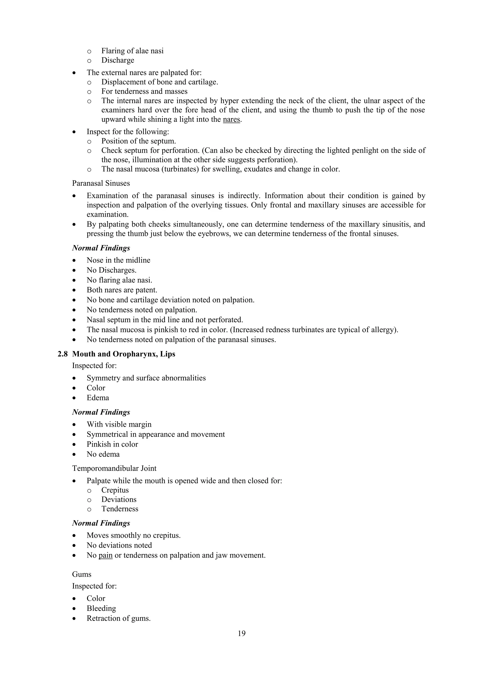 19
o Flaring of alae nasi
o Discharge
 The external nares are palpated for:
o Displacement of bone and cartilage.
o For tenderness and masses
o The internal nares are inspected by hyper extending the neck of the client, the ulnar aspect of the
examiners hard over the fore head of the client, and using the thumb to push the tip of the nose
upward while shining a light into the nares.
 Inspect for the following:
o Position of the septum.
o Check septum for perforation. (Can also be checked by directing the lighted penlight on the side of
the nose, illumination at the other side suggests perforation).
o The nasal mucosa (turbinates) for swelling, exudates and change in color.
Paranasal Sinuses
 Examination of the paranasal sinuses is indirectly. Information about their condition is gained by
inspection and palpation of the overlying tissues. Only frontal and maxillary sinuses are accessible for
examination.
 By palpating both cheeks simultaneously, one can determine tenderness of the maxillary sinusitis, and
pressing the thumb just below the eyebrows, we can determine tenderness of the frontal sinuses.
Normal Findings
 Nose in the midline
 No Discharges.
 No flaring alae nasi.
 Both nares are patent.
 No bone and cartilage deviation noted on palpation.
 No tenderness noted on palpation.
 Nasal septum in the mid line and not perforated.
 The nasal mucosa is pinkish to red in color. (Increased redness turbinates are typical of allergy).
 No tenderness noted on palpation of the paranasal sinuses.
2.8 Mouth and Oropharynx, Lips
Inspected for:
 Symmetry and surface abnormalities
 Color
 Edema
Normal Findings
 With visible margin
 Symmetrical in appearance and movement
 Pinkish in color
 No edema
Temporomandibular Joint
 Palpate while the mouth is opened wide and then closed for:
o Crepitus
o Deviations
o Tenderness
Normal Findings
 Moves smoothly no crepitus.
 No deviations noted
 No pain or tenderness on palpation and jaw movement.
Gums
Inspected for:
 Color
 Bleeding
 Retraction of gums.
 