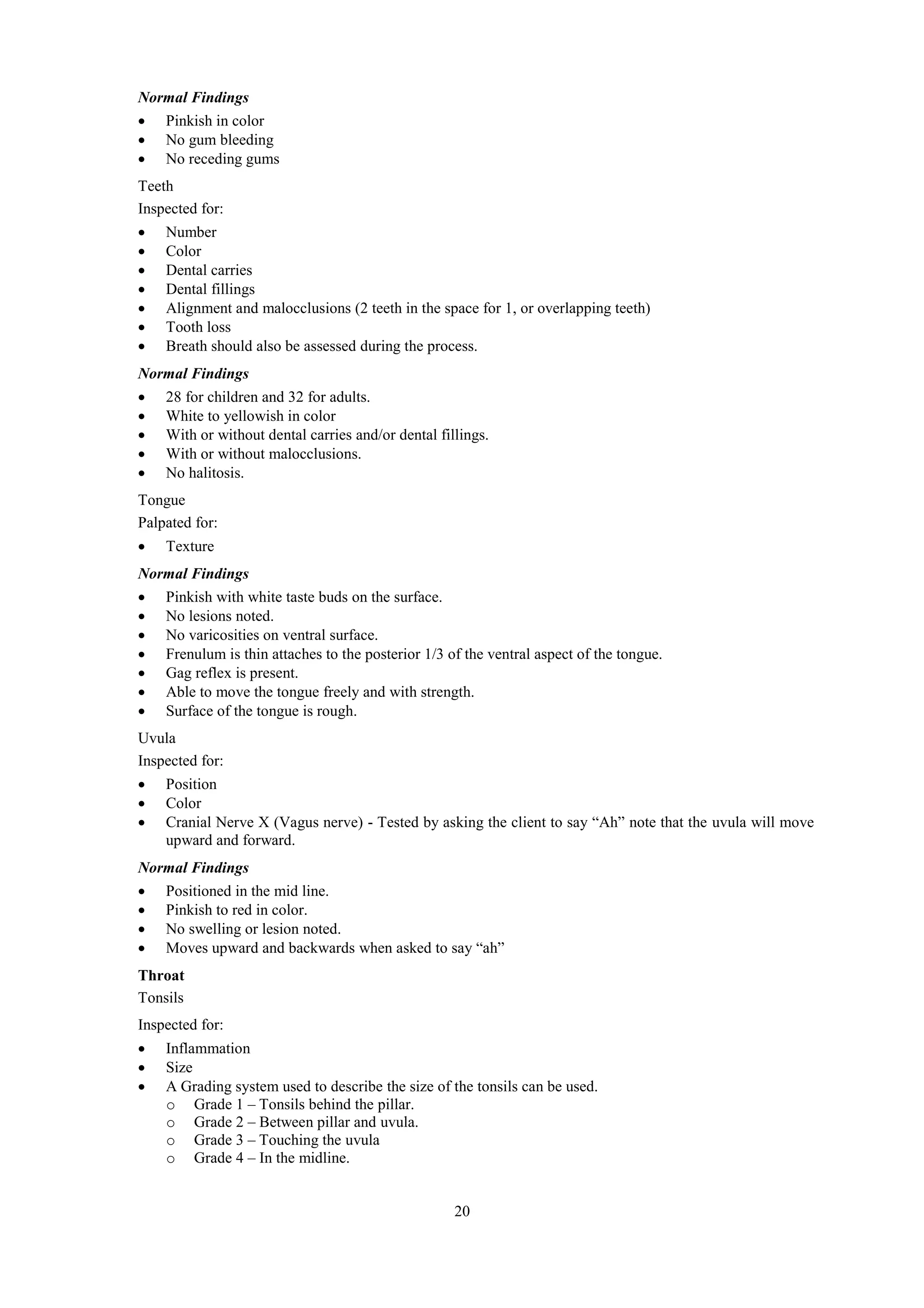 20
Normal Findings
 Pinkish in color
 No gum bleeding
 No receding gums
Teeth
Inspected for:
 Number
 Color
 Dental carries
 Dental fillings
 Alignment and malocclusions (2 teeth in the space for 1, or overlapping teeth)
 Tooth loss
 Breath should also be assessed during the process.
Normal Findings
 28 for children and 32 for adults.
 White to yellowish in color
 With or without dental carries and/or dental fillings.
 With or without malocclusions.
 No halitosis.
Tongue
Palpated for:
 Texture
Normal Findings
 Pinkish with white taste buds on the surface.
 No lesions noted.
 No varicosities on ventral surface.
 Frenulum is thin attaches to the posterior 1/3 of the ventral aspect of the tongue.
 Gag reflex is present.
 Able to move the tongue freely and with strength.
 Surface of the tongue is rough.
Uvula
Inspected for:
 Position
 Color
 Cranial Nerve X (Vagus nerve) - Tested by asking the client to say “Ah” note that the uvula will move
upward and forward.
Normal Findings
 Positioned in the mid line.
 Pinkish to red in color.
 No swelling or lesion noted.
 Moves upward and backwards when asked to say “ah”
Throat
Tonsils
Inspected for:
 Inflammation
 Size
 A Grading system used to describe the size of the tonsils can be used.
o Grade 1 – Tonsils behind the pillar.
o Grade 2 – Between pillar and uvula.
o Grade 3 – Touching the uvula
o Grade 4 – In the midline.
 