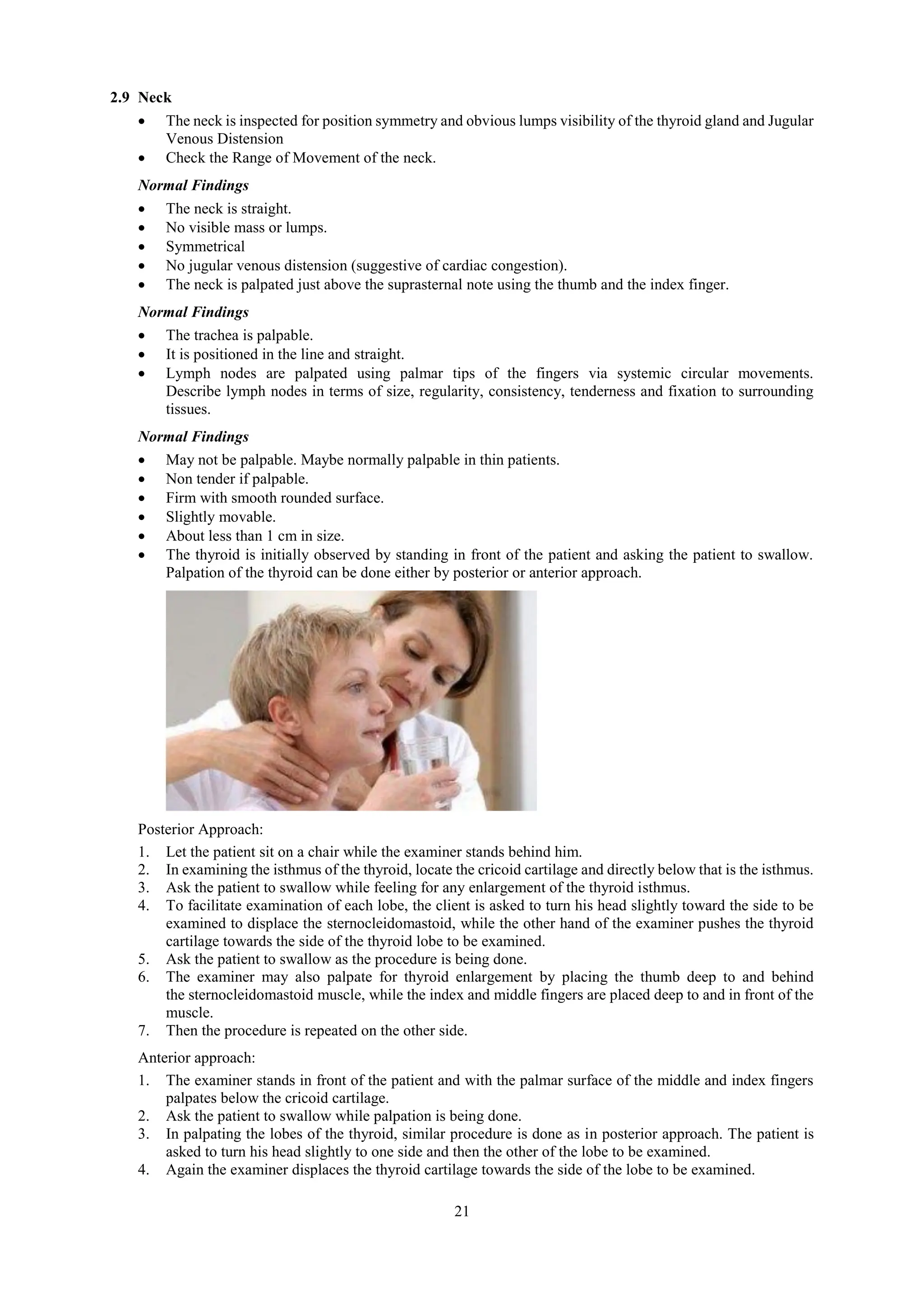 21
2.9 Neck
 The neck is inspected for position symmetry and obvious lumps visibility of the thyroid gland and Jugular
Venous Distension
 Check the Range of Movement of the neck.
Normal Findings
 The neck is straight.
 No visible mass or lumps.
 Symmetrical
 No jugular venous distension (suggestive of cardiac congestion).
 The neck is palpated just above the suprasternal note using the thumb and the index finger.
Normal Findings
 The trachea is palpable.
 It is positioned in the line and straight.
 Lymph nodes are palpated using palmar tips of the fingers via systemic circular movements.
Describe lymph nodes in terms of size, regularity, consistency, tenderness and fixation to surrounding
tissues.
Normal Findings
 May not be palpable. Maybe normally palpable in thin patients.
 Non tender if palpable.
 Firm with smooth rounded surface.
 Slightly movable.
 About less than 1 cm in size.
 The thyroid is initially observed by standing in front of the patient and asking the patient to swallow.
Palpation of the thyroid can be done either by posterior or anterior approach.
Posterior Approach:
1. Let the patient sit on a chair while the examiner stands behind him.
2. In examining the isthmus of the thyroid, locate the cricoid cartilage and directly below that is the isthmus.
3. Ask the patient to swallow while feeling for any enlargement of the thyroid isthmus.
4. To facilitate examination of each lobe, the client is asked to turn his head slightly toward the side to be
examined to displace the sternocleidomastoid, while the other hand of the examiner pushes the thyroid
cartilage towards the side of the thyroid lobe to be examined.
5. Ask the patient to swallow as the procedure is being done.
6. The examiner may also palpate for thyroid enlargement by placing the thumb deep to and behind
the sternocleidomastoid muscle, while the index and middle fingers are placed deep to and in front of the
muscle.
7. Then the procedure is repeated on the other side.
Anterior approach:
1. The examiner stands in front of the patient and with the palmar surface of the middle and index fingers
palpates below the cricoid cartilage.
2. Ask the patient to swallow while palpation is being done.
3. In palpating the lobes of the thyroid, similar procedure is done as in posterior approach. The patient is
asked to turn his head slightly to one side and then the other of the lobe to be examined.
4. Again the examiner displaces the thyroid cartilage towards the side of the lobe to be examined.
 