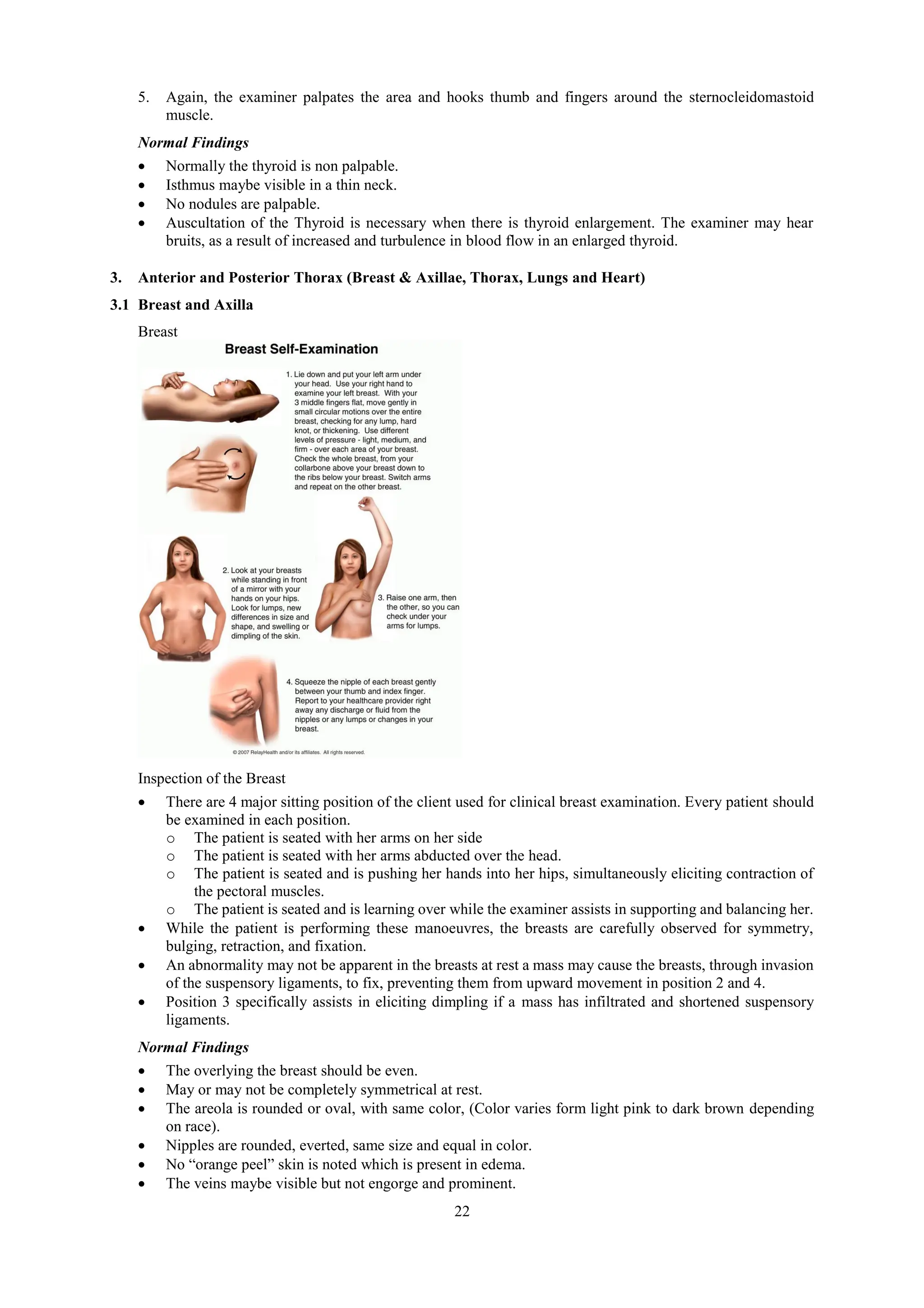 22
5. Again, the examiner palpates the area and hooks thumb and fingers around the sternocleidomastoid
muscle.
Normal Findings
 Normally the thyroid is non palpable.
 Isthmus maybe visible in a thin neck.
 No nodules are palpable.
 Auscultation of the Thyroid is necessary when there is thyroid enlargement. The examiner may hear
bruits, as a result of increased and turbulence in blood flow in an enlarged thyroid.
3. Anterior and Posterior Thorax (Breast & Axillae, Thorax, Lungs and Heart)
3.1 Breast and Axilla
Breast
Inspection of the Breast
 There are 4 major sitting position of the client used for clinical breast examination. Every patient should
be examined in each position.
o The patient is seated with her arms on her side
o The patient is seated with her arms abducted over the head.
o The patient is seated and is pushing her hands into her hips, simultaneously eliciting contraction of
the pectoral muscles.
o The patient is seated and is learning over while the examiner assists in supporting and balancing her.
 While the patient is performing these manoeuvres, the breasts are carefully observed for symmetry,
bulging, retraction, and fixation.
 An abnormality may not be apparent in the breasts at rest a mass may cause the breasts, through invasion
of the suspensory ligaments, to fix, preventing them from upward movement in position 2 and 4.
 Position 3 specifically assists in eliciting dimpling if a mass has infiltrated and shortened suspensory
ligaments.
Normal Findings
 The overlying the breast should be even.
 May or may not be completely symmetrical at rest.
 The areola is rounded or oval, with same color, (Color varies form light pink to dark brown depending
on race).
 Nipples are rounded, everted, same size and equal in color.
 No “orange peel” skin is noted which is present in edema.
 The veins maybe visible but not engorge and prominent.
 
