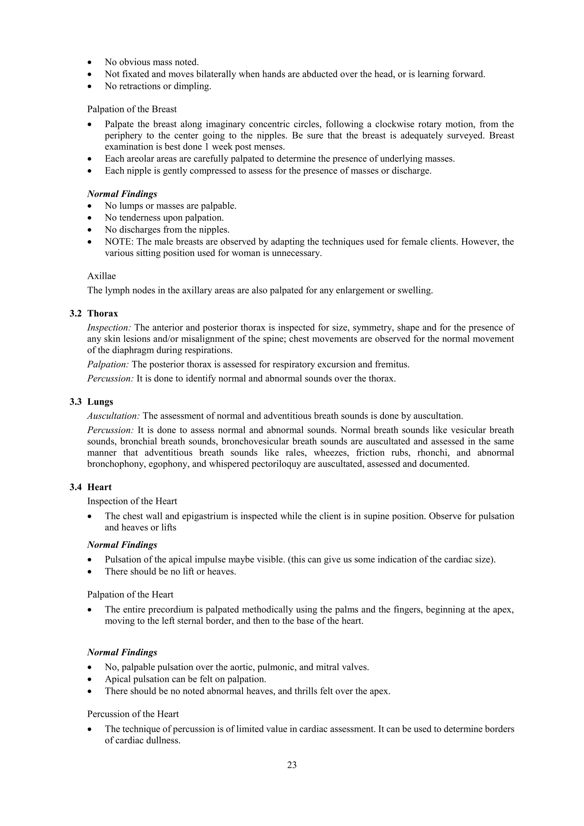 23
 No obvious mass noted.
 Not fixated and moves bilaterally when hands are abducted over the head, or is learning forward.
 No retractions or dimpling.
Palpation of the Breast
 Palpate the breast along imaginary concentric circles, following a clockwise rotary motion, from the
periphery to the center going to the nipples. Be sure that the breast is adequately surveyed. Breast
examination is best done 1 week post menses.
 Each areolar areas are carefully palpated to determine the presence of underlying masses.
 Each nipple is gently compressed to assess for the presence of masses or discharge.
Normal Findings
 No lumps or masses are palpable.
 No tenderness upon palpation.
 No discharges from the nipples.
 NOTE: The male breasts are observed by adapting the techniques used for female clients. However, the
various sitting position used for woman is unnecessary.
Axillae
The lymph nodes in the axillary areas are also palpated for any enlargement or swelling.
3.2 Thorax
Inspection: The anterior and posterior thorax is inspected for size, symmetry, shape and for the presence of
any skin lesions and/or misalignment of the spine; chest movements are observed for the normal movement
of the diaphragm during respirations.
Palpation: The posterior thorax is assessed for respiratory excursion and fremitus.
Percussion: It is done to identify normal and abnormal sounds over the thorax.
3.3 Lungs
Auscultation: The assessment of normal and adventitious breath sounds is done by auscultation.
Percussion: It is done to assess normal and abnormal sounds. Normal breath sounds like vesicular breath
sounds, bronchial breath sounds, bronchovesicular breath sounds are auscultated and assessed in the same
manner that adventitious breath sounds like rales, wheezes, friction rubs, rhonchi, and abnormal
bronchophony, egophony, and whispered pectoriloquy are auscultated, assessed and documented.
3.4 Heart
Inspection of the Heart
 The chest wall and epigastrium is inspected while the client is in supine position. Observe for pulsation
and heaves or lifts
Normal Findings
 Pulsation of the apical impulse maybe visible. (this can give us some indication of the cardiac size).
 There should be no lift or heaves.
Palpation of the Heart
 The entire precordium is palpated methodically using the palms and the fingers, beginning at the apex,
moving to the left sternal border, and then to the base of the heart.
Normal Findings
 No, palpable pulsation over the aortic, pulmonic, and mitral valves.
 Apical pulsation can be felt on palpation.
 There should be no noted abnormal heaves, and thrills felt over the apex.
Percussion of the Heart
 The technique of percussion is of limited value in cardiac assessment. It can be used to determine borders
of cardiac dullness.
 