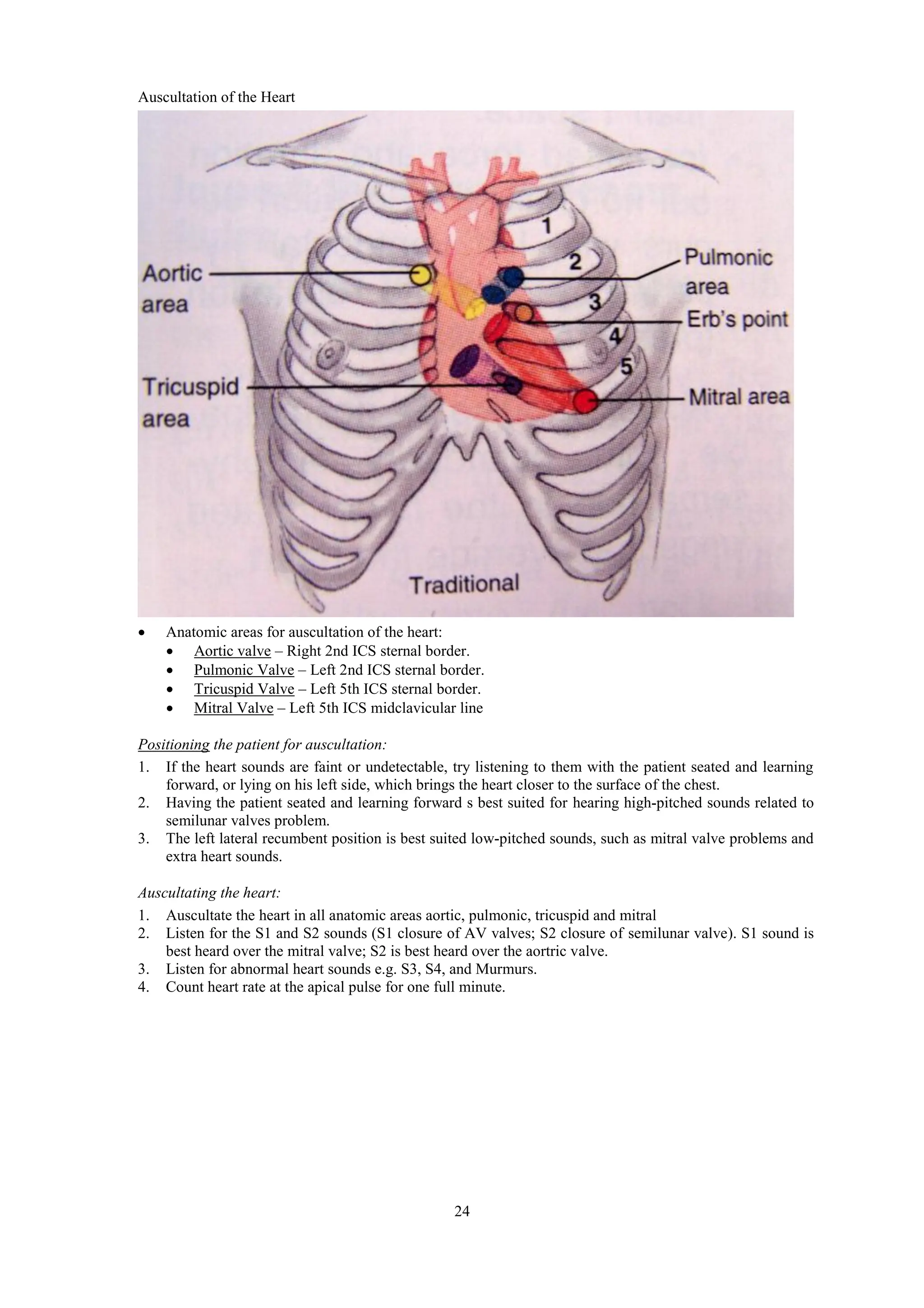 24
Auscultation of the Heart
 Anatomic areas for auscultation of the heart:
 Aortic valve – Right 2nd ICS sternal border.
 Pulmonic Valve – Left 2nd ICS sternal border.
 Tricuspid Valve – Left 5th ICS sternal border.
 Mitral Valve – Left 5th ICS midclavicular line
Positioning the patient for auscultation:
1. If the heart sounds are faint or undetectable, try listening to them with the patient seated and learning
forward, or lying on his left side, which brings the heart closer to the surface of the chest.
2. Having the patient seated and learning forward s best suited for hearing high-pitched sounds related to
semilunar valves problem.
3. The left lateral recumbent position is best suited low-pitched sounds, such as mitral valve problems and
extra heart sounds.
Auscultating the heart:
1. Auscultate the heart in all anatomic areas aortic, pulmonic, tricuspid and mitral
2. Listen for the S1 and S2 sounds (S1 closure of AV valves; S2 closure of semilunar valve). S1 sound is
best heard over the mitral valve; S2 is best heard over the aortric valve.
3. Listen for abnormal heart sounds e.g. S3, S4, and Murmurs.
4. Count heart rate at the apical pulse for one full minute.
 