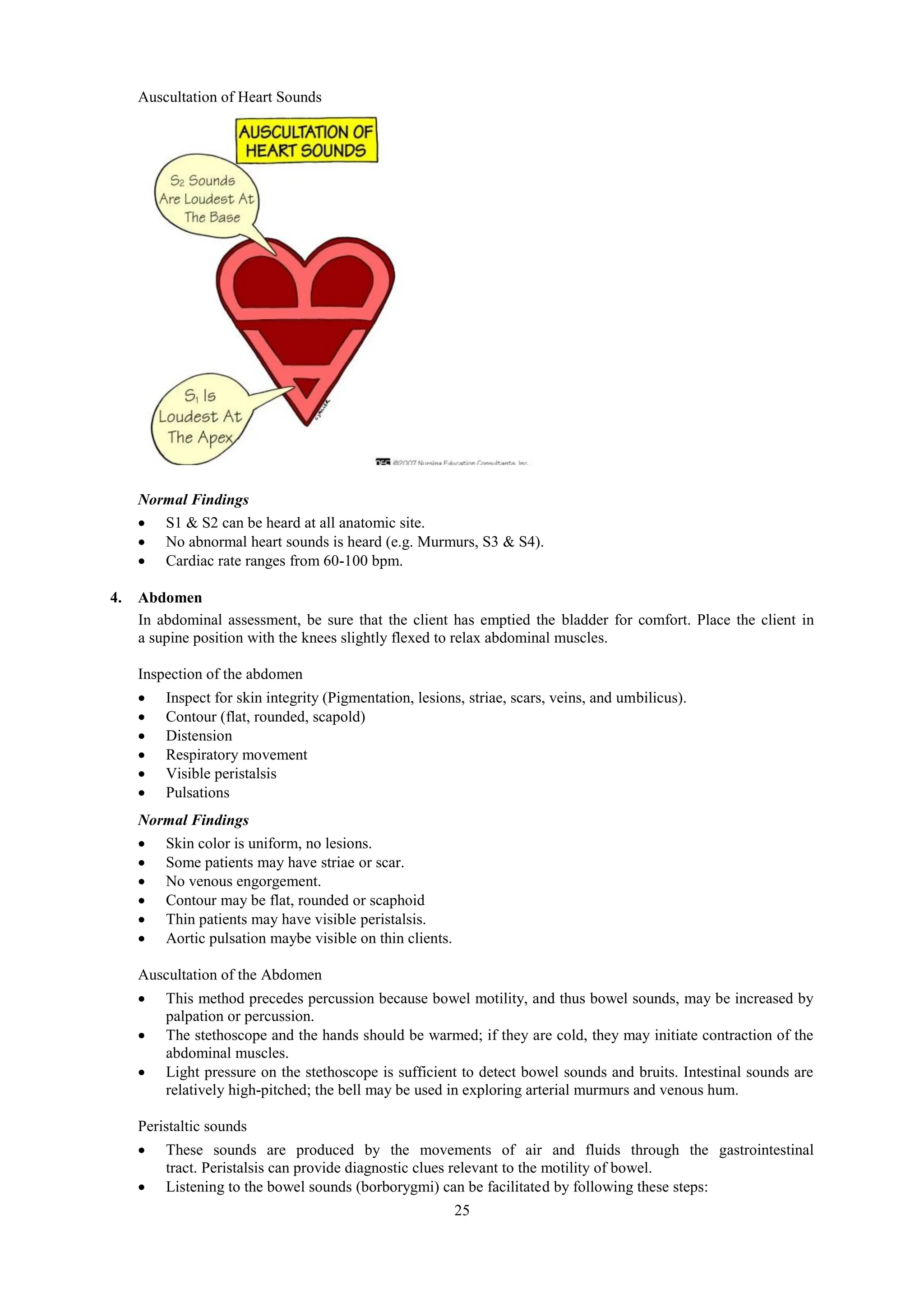 25
Auscultation of Heart Sounds
Normal Findings
 S1 & S2 can be heard at all anatomic site.
 No abnormal heart sounds is heard (e.g. Murmurs, S3 & S4).
 Cardiac rate ranges from 60-100 bpm.
4. Abdomen
In abdominal assessment, be sure that the client has emptied the bladder for comfort. Place the client in
a supine position with the knees slightly flexed to relax abdominal muscles.
Inspection of the abdomen
 Inspect for skin integrity (Pigmentation, lesions, striae, scars, veins, and umbilicus).
 Contour (flat, rounded, scapold)
 Distension
 Respiratory movement
 Visible peristalsis
 Pulsations
Normal Findings
 Skin color is uniform, no lesions.
 Some patients may have striae or scar.
 No venous engorgement.
 Contour may be flat, rounded or scaphoid
 Thin patients may have visible peristalsis.
 Aortic pulsation maybe visible on thin clients.
Auscultation of the Abdomen
 This method precedes percussion because bowel motility, and thus bowel sounds, may be increased by
palpation or percussion.
 The stethoscope and the hands should be warmed; if they are cold, they may initiate contraction of the
abdominal muscles.
 Light pressure on the stethoscope is sufficient to detect bowel sounds and bruits. Intestinal sounds are
relatively high-pitched; the bell may be used in exploring arterial murmurs and venous hum.
Peristaltic sounds
 These sounds are produced by the movements of air and fluids through the gastrointestinal
tract. Peristalsis can provide diagnostic clues relevant to the motility of bowel.
 Listening to the bowel sounds (borborygmi) can be facilitated by following these steps:
 