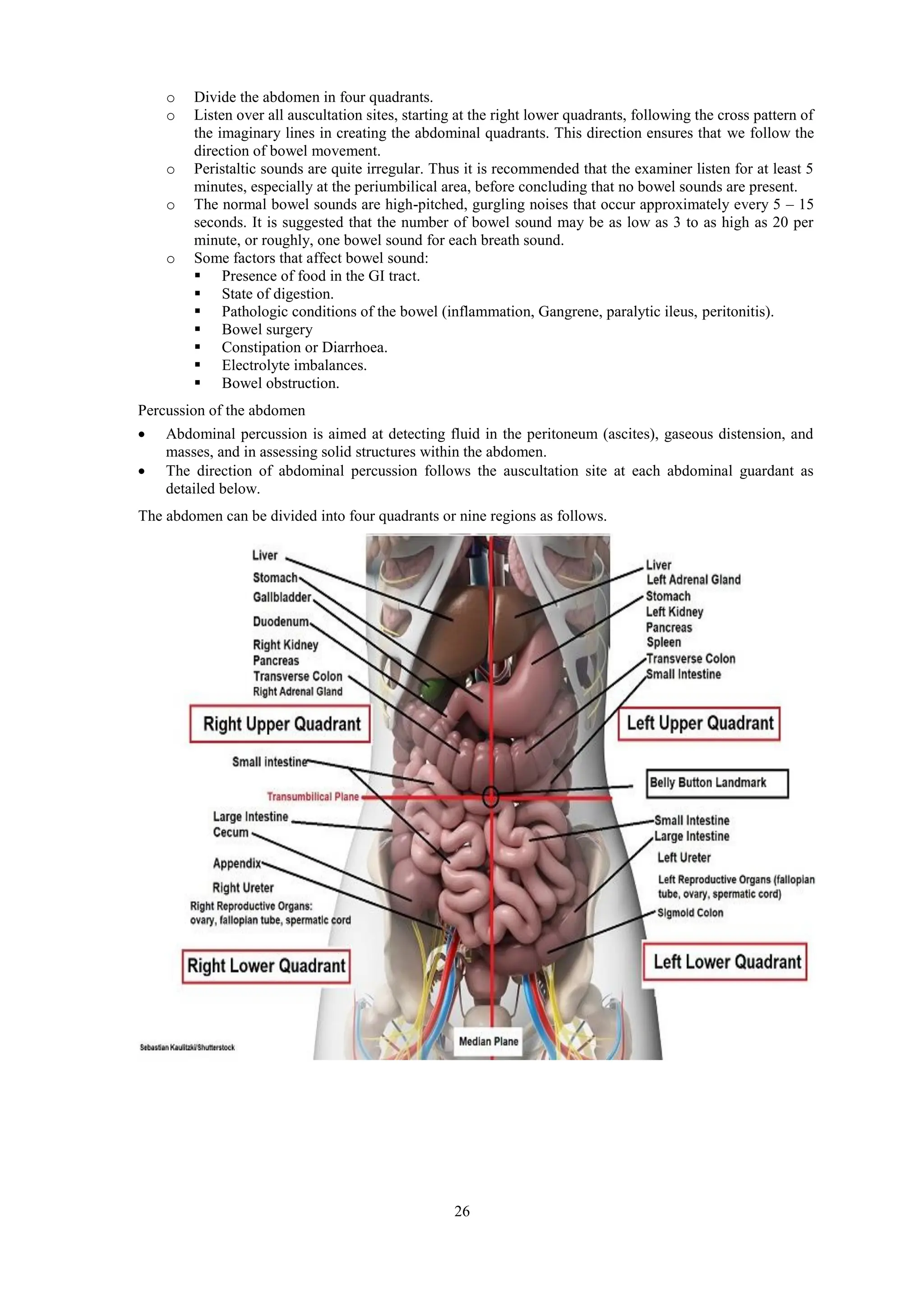 26
o Divide the abdomen in four quadrants.
o Listen over all auscultation sites, starting at the right lower quadrants, following the cross pattern of
the imaginary lines in creating the abdominal quadrants. This direction ensures that we follow the
direction of bowel movement.
o Peristaltic sounds are quite irregular. Thus it is recommended that the examiner listen for at least 5
minutes, especially at the periumbilical area, before concluding that no bowel sounds are present.
o The normal bowel sounds are high-pitched, gurgling noises that occur approximately every 5 – 15
seconds. It is suggested that the number of bowel sound may be as low as 3 to as high as 20 per
minute, or roughly, one bowel sound for each breath sound.
o Some factors that affect bowel sound:
 Presence of food in the GI tract.
 State of digestion.
 Pathologic conditions of the bowel (inflammation, Gangrene, paralytic ileus, peritonitis).
 Bowel surgery
 Constipation or Diarrhoea.
 Electrolyte imbalances.
 Bowel obstruction.
Percussion of the abdomen
 Abdominal percussion is aimed at detecting fluid in the peritoneum (ascites), gaseous distension, and
masses, and in assessing solid structures within the abdomen.
 The direction of abdominal percussion follows the auscultation site at each abdominal guardant as
detailed below.
The abdomen can be divided into four quadrants or nine regions as follows.
 