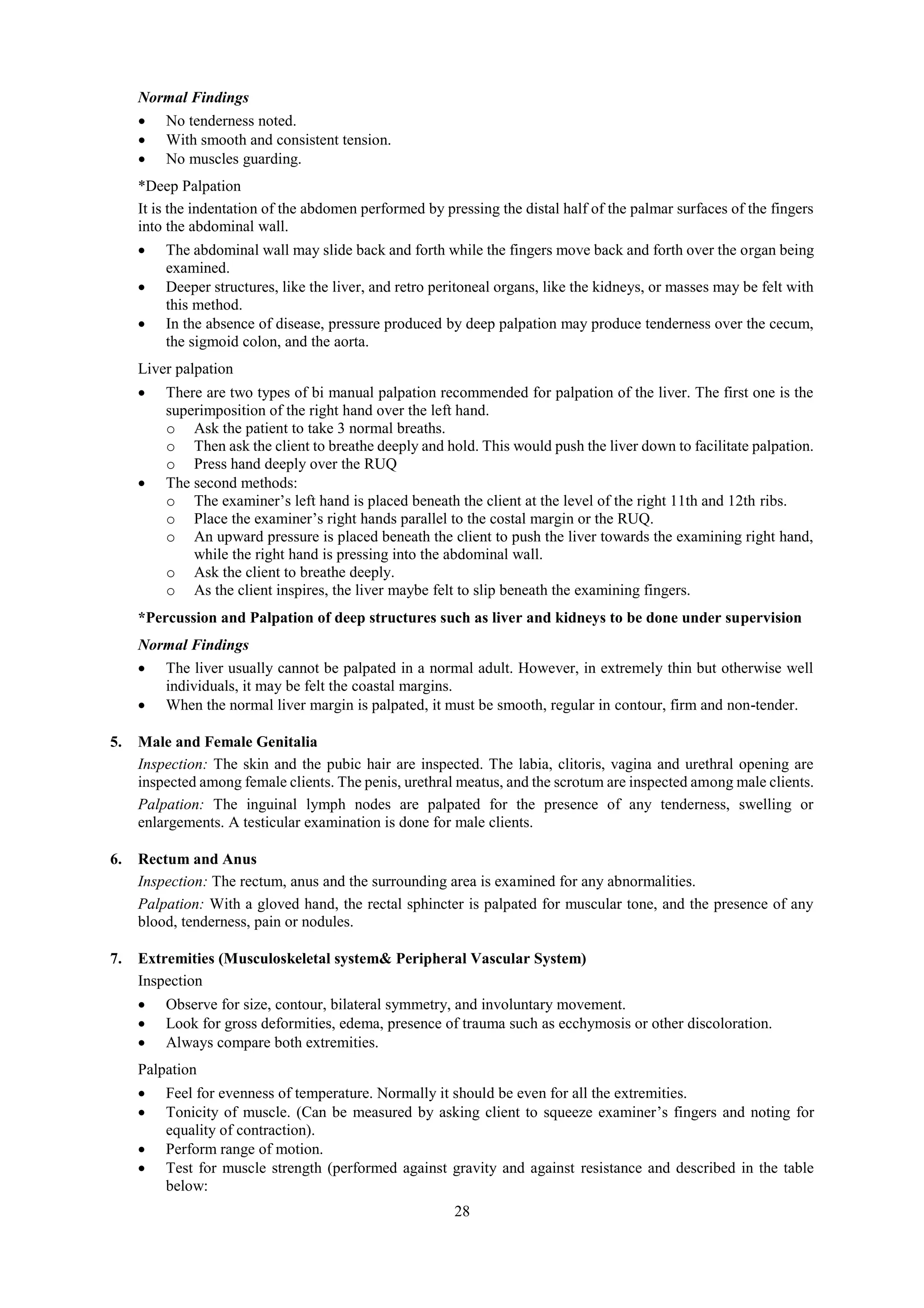 28
Normal Findings
 No tenderness noted.
 With smooth and consistent tension.
 No muscles guarding.
*Deep Palpation
It is the indentation of the abdomen performed by pressing the distal half of the palmar surfaces of the fingers
into the abdominal wall.
 The abdominal wall may slide back and forth while the fingers move back and forth over the organ being
examined.
 Deeper structures, like the liver, and retro peritoneal organs, like the kidneys, or masses may be felt with
this method.
 In the absence of disease, pressure produced by deep palpation may produce tenderness over the cecum,
the sigmoid colon, and the aorta.
Liver palpation
 There are two types of bi manual palpation recommended for palpation of the liver. The first one is the
superimposition of the right hand over the left hand.
o Ask the patient to take 3 normal breaths.
o Then ask the client to breathe deeply and hold. This would push the liver down to facilitate palpation.
o Press hand deeply over the RUQ
 The second methods:
o The examiner’s left hand is placed beneath the client at the level of the right 11th and 12th ribs.
o Place the examiner’s right hands parallel to the costal margin or the RUQ.
o An upward pressure is placed beneath the client to push the liver towards the examining right hand,
while the right hand is pressing into the abdominal wall.
o Ask the client to breathe deeply.
o As the client inspires, the liver maybe felt to slip beneath the examining fingers.
*Percussion and Palpation of deep structures such as liver and kidneys to be done under supervision
Normal Findings
 The liver usually cannot be palpated in a normal adult. However, in extremely thin but otherwise well
individuals, it may be felt the coastal margins.
 When the normal liver margin is palpated, it must be smooth, regular in contour, firm and non-tender.
5. Male and Female Genitalia
Inspection: The skin and the pubic hair are inspected. The labia, clitoris, vagina and urethral opening are
inspected among female clients. The penis, urethral meatus, and the scrotum are inspected among male clients.
Palpation: The inguinal lymph nodes are palpated for the presence of any tenderness, swelling or
enlargements. A testicular examination is done for male clients.
6. Rectum and Anus
Inspection: The rectum, anus and the surrounding area is examined for any abnormalities.
Palpation: With a gloved hand, the rectal sphincter is palpated for muscular tone, and the presence of any
blood, tenderness, pain or nodules.
7. Extremities (Musculoskeletal system& Peripheral Vascular System)
Inspection
 Observe for size, contour, bilateral symmetry, and involuntary movement.
 Look for gross deformities, edema, presence of trauma such as ecchymosis or other discoloration.
 Always compare both extremities.
Palpation
 Feel for evenness of temperature. Normally it should be even for all the extremities.
 Tonicity of muscle. (Can be measured by asking client to squeeze examiner’s fingers and noting for
equality of contraction).
 Perform range of motion.
 Test for muscle strength (performed against gravity and against resistance and described in the table
below:
 