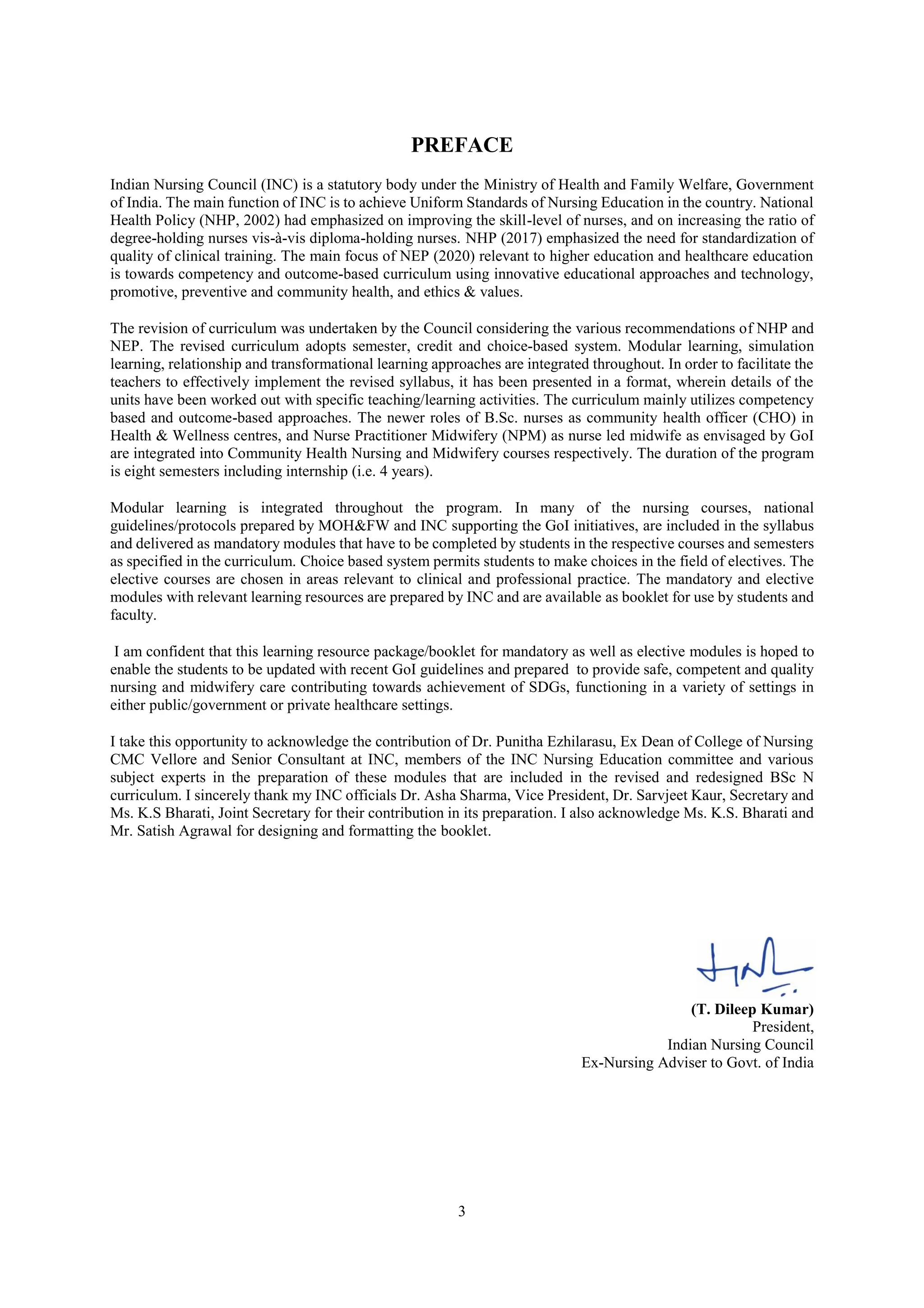 3
PREFACE
Indian Nursing Council (INC) is a statutory body under the Ministry of Health and Family Welfare, Government
of India. The main function of INC is to achieve Uniform Standards of Nursing Education in the country. National
Health Policy (NHP, 2002) had emphasized on improving the skill-level of nurses, and on increasing the ratio of
degree-holding nurses vis-à-vis diploma-holding nurses. NHP (2017) emphasized the need for standardization of
quality of clinical training. The main focus of NEP (2020) relevant to higher education and healthcare education
is towards competency and outcome-based curriculum using innovative educational approaches and technology,
promotive, preventive and community health, and ethics & values.
The revision of curriculum was undertaken by the Council considering the various recommendations of NHP and
NEP. The revised curriculum adopts semester, credit and choice-based system. Modular learning, simulation
learning, relationship and transformational learning approaches are integrated throughout. In order to facilitate the
teachers to effectively implement the revised syllabus, it has been presented in a format, wherein details of the
units have been worked out with specific teaching/learning activities. The curriculum mainly utilizes competency
based and outcome-based approaches. The newer roles of B.Sc. nurses as community health officer (CHO) in
Health & Wellness centres, and Nurse Practitioner Midwifery (NPM) as nurse led midwife as envisaged by GoI
are integrated into Community Health Nursing and Midwifery courses respectively. The duration of the program
is eight semesters including internship (i.e. 4 years).
Modular learning is integrated throughout the program. In many of the nursing courses, national
guidelines/protocols prepared by MOH&FW and INC supporting the GoI initiatives, are included in the syllabus
and delivered as mandatory modules that have to be completed by students in the respective courses and semesters
as specified in the curriculum. Choice based system permits students to make choices in the field of electives. The
elective courses are chosen in areas relevant to clinical and professional practice. The mandatory and elective
modules with relevant learning resources are prepared by INC and are available as booklet for use by students and
faculty.
I am confident that this learning resource package/booklet for mandatory as well as elective modules is hoped to
enable the students to be updated with recent GoI guidelines and prepared to provide safe, competent and quality
nursing and midwifery care contributing towards achievement of SDGs, functioning in a variety of settings in
either public/government or private healthcare settings.
I take this opportunity to acknowledge the contribution of Dr. Punitha Ezhilarasu, Ex Dean of College of Nursing
CMC Vellore and Senior Consultant at INC, members of the INC Nursing Education committee and various
subject experts in the preparation of these modules that are included in the revised and redesigned BSc N
curriculum. I sincerely thank my INC officials Dr. Asha Sharma, Vice President, Dr. Sarvjeet Kaur, Secretary and
Ms. K.S Bharati, Joint Secretary for their contribution in its preparation. I also acknowledge Ms. K.S. Bharati and
Mr. Satish Agrawal for designing and formatting the booklet.
(T. Dileep Kumar)
President,
Indian Nursing Council
Ex-Nursing Adviser to Govt. of India
 