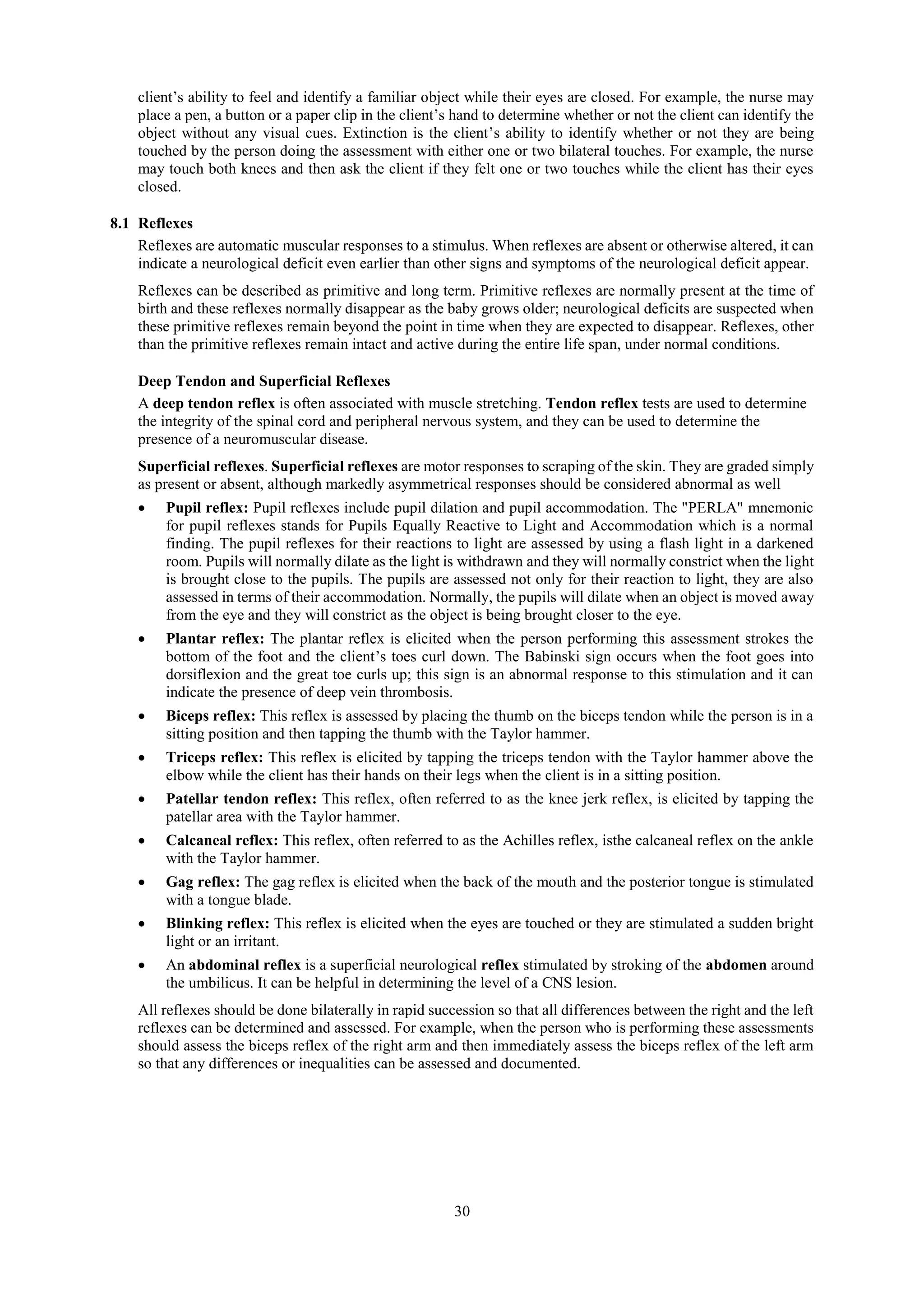 30
client’s ability to feel and identify a familiar object while their eyes are closed. For example, the nurse may
place a pen, a button or a paper clip in the client’s hand to determine whether or not the client can identify the
object without any visual cues. Extinction is the client’s ability to identify whether or not they are being
touched by the person doing the assessment with either one or two bilateral touches. For example, the nurse
may touch both knees and then ask the client if they felt one or two touches while the client has their eyes
closed.
8.1 Reflexes
Reflexes are automatic muscular responses to a stimulus. When reflexes are absent or otherwise altered, it can
indicate a neurological deficit even earlier than other signs and symptoms of the neurological deficit appear.
Reflexes can be described as primitive and long term. Primitive reflexes are normally present at the time of
birth and these reflexes normally disappear as the baby grows older; neurological deficits are suspected when
these primitive reflexes remain beyond the point in time when they are expected to disappear. Reflexes, other
than the primitive reflexes remain intact and active during the entire life span, under normal conditions.
Deep Tendon and Superficial Reflexes
A deep tendon reflex is often associated with muscle stretching. Tendon reflex tests are used to determine
the integrity of the spinal cord and peripheral nervous system, and they can be used to determine the
presence of a neuromuscular disease.
Superficial reflexes. Superficial reflexes are motor responses to scraping of the skin. They are graded simply
as present or absent, although markedly asymmetrical responses should be considered abnormal as well
 Pupil reflex: Pupil reflexes include pupil dilation and pupil accommodation. The "PERLA" mnemonic
for pupil reflexes stands for Pupils Equally Reactive to Light and Accommodation which is a normal
finding. The pupil reflexes for their reactions to light are assessed by using a flash light in a darkened
room. Pupils will normally dilate as the light is withdrawn and they will normally constrict when the light
is brought close to the pupils. The pupils are assessed not only for their reaction to light, they are also
assessed in terms of their accommodation. Normally, the pupils will dilate when an object is moved away
from the eye and they will constrict as the object is being brought closer to the eye.
 Plantar reflex: The plantar reflex is elicited when the person performing this assessment strokes the
bottom of the foot and the client’s toes curl down. The Babinski sign occurs when the foot goes into
dorsiflexion and the great toe curls up; this sign is an abnormal response to this stimulation and it can
indicate the presence of deep vein thrombosis.
 Biceps reflex: This reflex is assessed by placing the thumb on the biceps tendon while the person is in a
sitting position and then tapping the thumb with the Taylor hammer.
 Triceps reflex: This reflex is elicited by tapping the triceps tendon with the Taylor hammer above the
elbow while the client has their hands on their legs when the client is in a sitting position.
 Patellar tendon reflex: This reflex, often referred to as the knee jerk reflex, is elicited by tapping the
patellar area with the Taylor hammer.
 Calcaneal reflex: This reflex, often referred to as the Achilles reflex, isthe calcaneal reflex on the ankle
with the Taylor hammer.
 Gag reflex: The gag reflex is elicited when the back of the mouth and the posterior tongue is stimulated
with a tongue blade.
 Blinking reflex: This reflex is elicited when the eyes are touched or they are stimulated a sudden bright
light or an irritant.
 An abdominal reflex is a superficial neurological reflex stimulated by stroking of the abdomen around
the umbilicus. It can be helpful in determining the level of a CNS lesion.
All reflexes should be done bilaterally in rapid succession so that all differences between the right and the left
reflexes can be determined and assessed. For example, when the person who is performing these assessments
should assess the biceps reflex of the right arm and then immediately assess the biceps reflex of the left arm
so that any differences or inequalities can be assessed and documented.
 