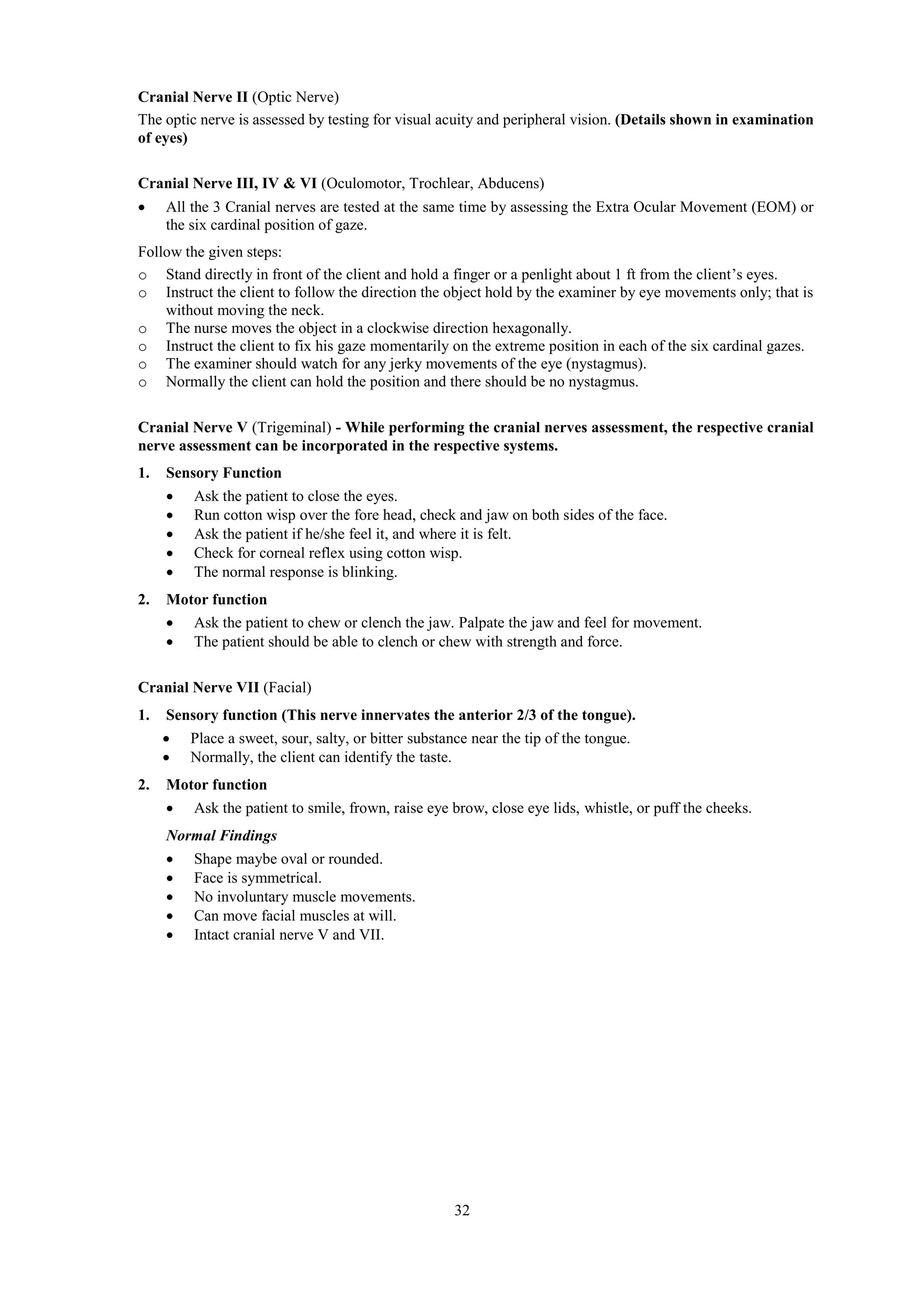 32
Cranial Nerve II (Optic Nerve)
The optic nerve is assessed by testing for visual acuity and peripheral vision. (Details shown in examination
of eyes)
Cranial Nerve III, IV & VI (Oculomotor, Trochlear, Abducens)
 All the 3 Cranial nerves are tested at the same time by assessing the Extra Ocular Movement (EOM) or
the six cardinal position of gaze.
Follow the given steps:
o Stand directly in front of the client and hold a finger or a penlight about 1 ft from the client’s eyes.
o Instruct the client to follow the direction the object hold by the examiner by eye movements only; that is
without moving the neck.
o The nurse moves the object in a clockwise direction hexagonally.
o Instruct the client to fix his gaze momentarily on the extreme position in each of the six cardinal gazes.
o The examiner should watch for any jerky movements of the eye (nystagmus).
o Normally the client can hold the position and there should be no nystagmus.
Cranial Nerve V (Trigeminal) - While performing the cranial nerves assessment, the respective cranial
nerve assessment can be incorporated in the respective systems.
1. Sensory Function
 Ask the patient to close the eyes.
 Run cotton wisp over the fore head, check and jaw on both sides of the face.
 Ask the patient if he/she feel it, and where it is felt.
 Check for corneal reflex using cotton wisp.
 The normal response is blinking.
2. Motor function
 Ask the patient to chew or clench the jaw. Palpate the jaw and feel for movement.
 The patient should be able to clench or chew with strength and force.
Cranial Nerve VII (Facial)
1. Sensory function (This nerve innervates the anterior 2/3 of the tongue).
 Place a sweet, sour, salty, or bitter substance near the tip of the tongue.
 Normally, the client can identify the taste.
2. Motor function
 Ask the patient to smile, frown, raise eye brow, close eye lids, whistle, or puff the cheeks.
Normal Findings
 Shape maybe oval or rounded.
 Face is symmetrical.
 No involuntary muscle movements.
 Can move facial muscles at will.
 Intact cranial nerve V and VII.
 