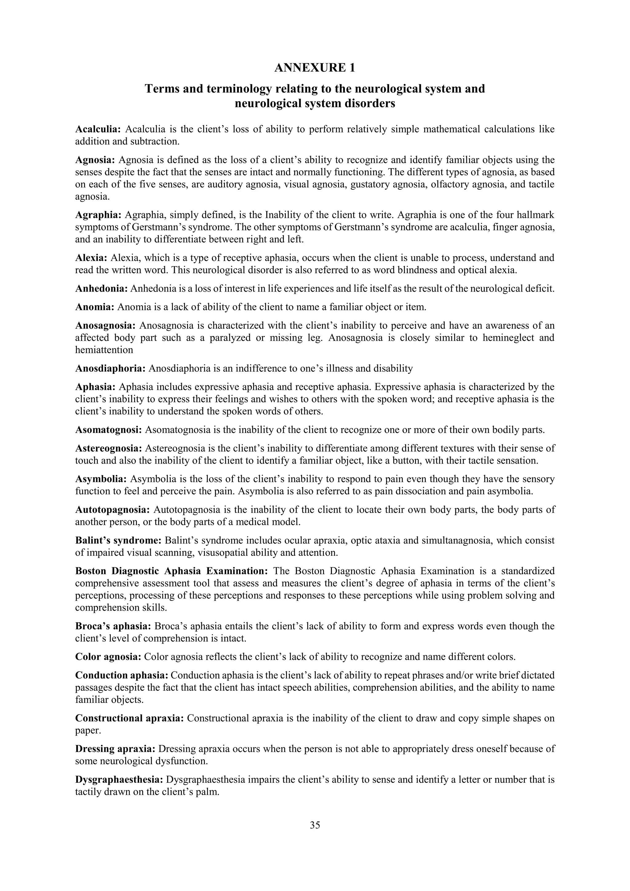 35
ANNEXURE 1
Terms and terminology relating to the neurological system and
neurological system disorders
Acalculia: Acalculia is the client’s loss of ability to perform relatively simple mathematical calculations like
addition and subtraction.
Agnosia: Agnosia is defined as the loss of a client’s ability to recognize and identify familiar objects using the
senses despite the fact that the senses are intact and normally functioning. The different types of agnosia, as based
on each of the five senses, are auditory agnosia, visual agnosia, gustatory agnosia, olfactory agnosia, and tactile
agnosia.
Agraphia: Agraphia, simply defined, is the Inability of the client to write. Agraphia is one of the four hallmark
symptoms of Gerstmann’s syndrome. The other symptoms of Gerstmann’s syndrome are acalculia, finger agnosia,
and an inability to differentiate between right and left.
Alexia: Alexia, which is a type of receptive aphasia, occurs when the client is unable to process, understand and
read the written word. This neurological disorder is also referred to as word blindness and optical alexia.
Anhedonia: Anhedonia is a loss of interest in life experiences and life itself as the result of the neurological deficit.
Anomia: Anomia is a lack of ability of the client to name a familiar object or item.
Anosagnosia: Anosagnosia is characterized with the client’s inability to perceive and have an awareness of an
affected body part such as a paralyzed or missing leg. Anosagnosia is closely similar to hemineglect and
hemiattention
Anosdiaphoria: Anosdiaphoria is an indifference to one’s illness and disability
Aphasia: Aphasia includes expressive aphasia and receptive aphasia. Expressive aphasia is characterized by the
client’s inability to express their feelings and wishes to others with the spoken word; and receptive aphasia is the
client’s inability to understand the spoken words of others.
Asomatognosi: Asomatognosia is the inability of the client to recognize one or more of their own bodily parts.
Astereognosia: Astereognosia is the client’s inability to differentiate among different textures with their sense of
touch and also the inability of the client to identify a familiar object, like a button, with their tactile sensation.
Asymbolia: Asymbolia is the loss of the client’s inability to respond to pain even though they have the sensory
function to feel and perceive the pain. Asymbolia is also referred to as pain dissociation and pain asymbolia.
Autotopagnosia: Autotopagnosia is the inability of the client to locate their own body parts, the body parts of
another person, or the body parts of a medical model.
Balint’s syndrome: Balint’s syndrome includes ocular apraxia, optic ataxia and simultanagnosia, which consist
of impaired visual scanning, visusopatial ability and attention.
Boston Diagnostic Aphasia Examination: The Boston Diagnostic Aphasia Examination is a standardized
comprehensive assessment tool that assess and measures the client’s degree of aphasia in terms of the client’s
perceptions, processing of these perceptions and responses to these perceptions while using problem solving and
comprehension skills.
Broca’s aphasia: Broca’s aphasia entails the client’s lack of ability to form and express words even though the
client’s level of comprehension is intact.
Color agnosia: Color agnosia reflects the client’s lack of ability to recognize and name different colors.
Conduction aphasia: Conduction aphasia is the client’s lack of ability to repeat phrases and/or write brief dictated
passages despite the fact that the client has intact speech abilities, comprehension abilities, and the ability to name
familiar objects.
Constructional apraxia: Constructional apraxia is the inability of the client to draw and copy simple shapes on
paper.
Dressing apraxia: Dressing apraxia occurs when the person is not able to appropriately dress oneself because of
some neurological dysfunction.
Dysgraphaesthesia: Dysgraphaesthesia impairs the client’s ability to sense and identify a letter or number that is
tactily drawn on the client’s palm.
 