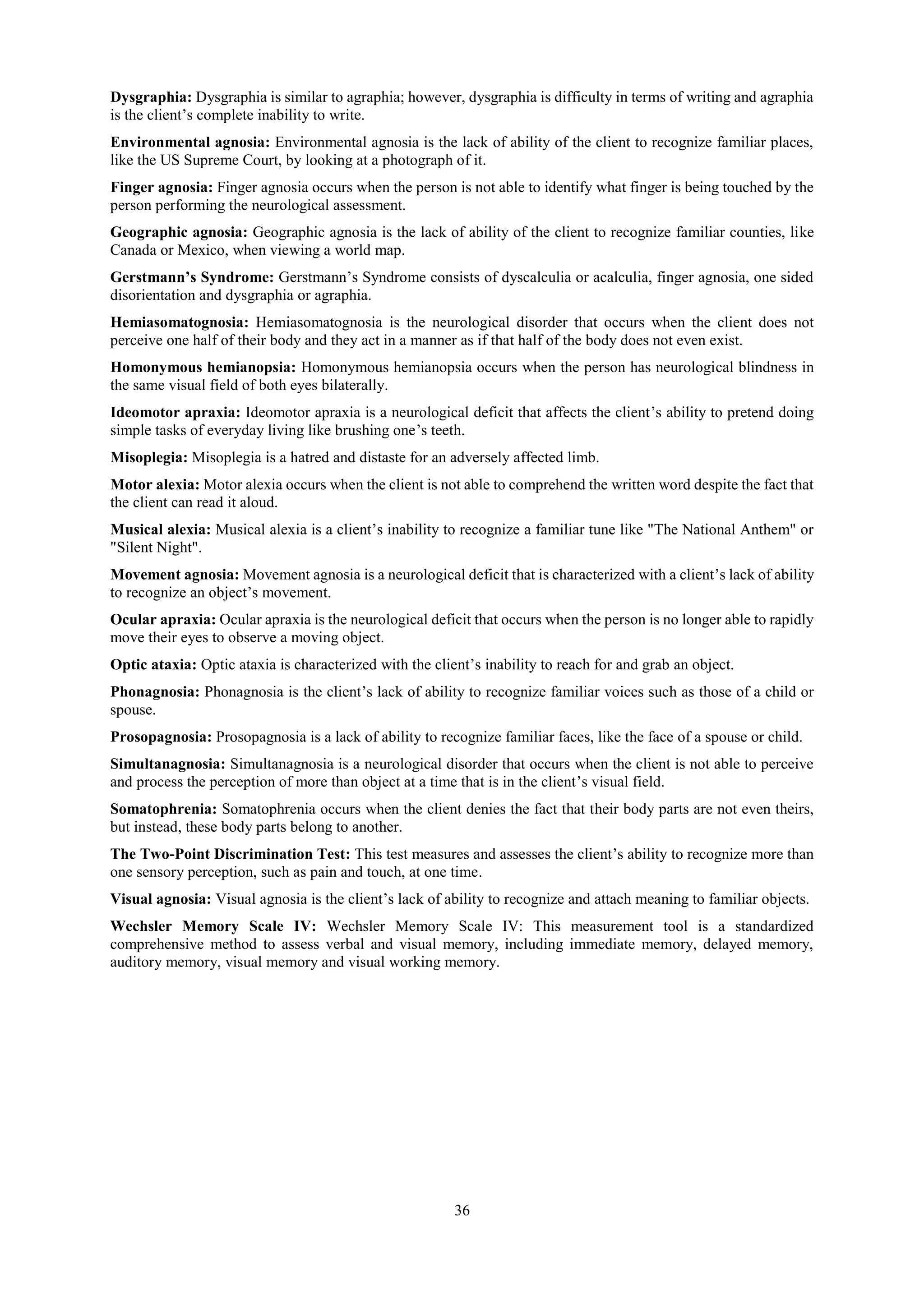 36
Dysgraphia: Dysgraphia is similar to agraphia; however, dysgraphia is difficulty in terms of writing and agraphia
is the client’s complete inability to write.
Environmental agnosia: Environmental agnosia is the lack of ability of the client to recognize familiar places,
like the US Supreme Court, by looking at a photograph of it.
Finger agnosia: Finger agnosia occurs when the person is not able to identify what finger is being touched by the
person performing the neurological assessment.
Geographic agnosia: Geographic agnosia is the lack of ability of the client to recognize familiar counties, like
Canada or Mexico, when viewing a world map.
Gerstmann’s Syndrome: Gerstmann’s Syndrome consists of dyscalculia or acalculia, finger agnosia, one sided
disorientation and dysgraphia or agraphia.
Hemiasomatognosia: Hemiasomatognosia is the neurological disorder that occurs when the client does not
perceive one half of their body and they act in a manner as if that half of the body does not even exist.
Homonymous hemianopsia: Homonymous hemianopsia occurs when the person has neurological blindness in
the same visual field of both eyes bilaterally.
Ideomotor apraxia: Ideomotor apraxia is a neurological deficit that affects the client’s ability to pretend doing
simple tasks of everyday living like brushing one’s teeth.
Misoplegia: Misoplegia is a hatred and distaste for an adversely affected limb.
Motor alexia: Motor alexia occurs when the client is not able to comprehend the written word despite the fact that
the client can read it aloud.
Musical alexia: Musical alexia is a client’s inability to recognize a familiar tune like "The National Anthem" or
"Silent Night".
Movement agnosia: Movement agnosia is a neurological deficit that is characterized with a client’s lack of ability
to recognize an object’s movement.
Ocular apraxia: Ocular apraxia is the neurological deficit that occurs when the person is no longer able to rapidly
move their eyes to observe a moving object.
Optic ataxia: Optic ataxia is characterized with the client’s inability to reach for and grab an object.
Phonagnosia: Phonagnosia is the client’s lack of ability to recognize familiar voices such as those of a child or
spouse.
Prosopagnosia: Prosopagnosia is a lack of ability to recognize familiar faces, like the face of a spouse or child.
Simultanagnosia: Simultanagnosia is a neurological disorder that occurs when the client is not able to perceive
and process the perception of more than object at a time that is in the client’s visual field.
Somatophrenia: Somatophrenia occurs when the client denies the fact that their body parts are not even theirs,
but instead, these body parts belong to another.
The Two-Point Discrimination Test: This test measures and assesses the client’s ability to recognize more than
one sensory perception, such as pain and touch, at one time.
Visual agnosia: Visual agnosia is the client’s lack of ability to recognize and attach meaning to familiar objects.
Wechsler Memory Scale IV: Wechsler Memory Scale IV: This measurement tool is a standardized
comprehensive method to assess verbal and visual memory, including immediate memory, delayed memory,
auditory memory, visual memory and visual working memory.
 